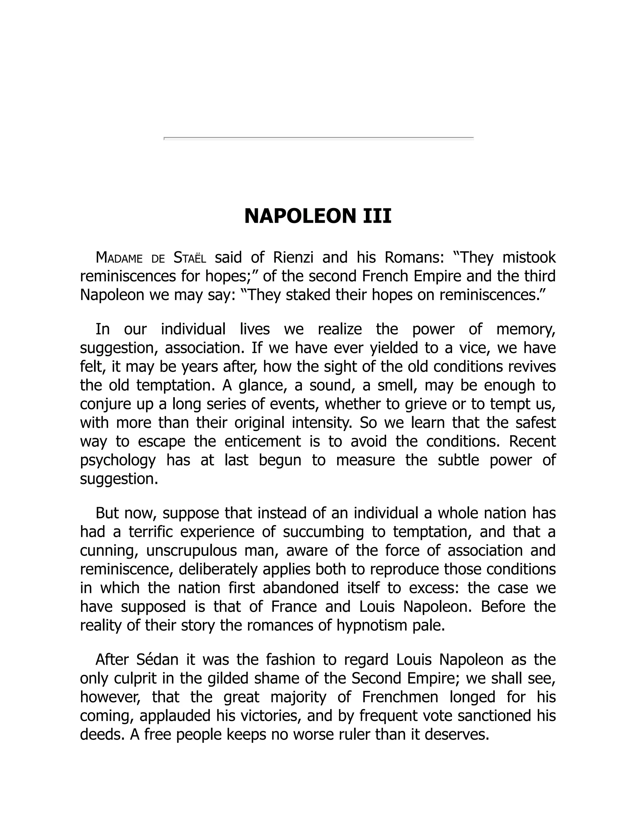 NAPOLEON III
Madame de Staël said of Rienzi and his Romans: “They mistook
reminiscences for hopes;” of the second French Empire and the third
Napoleon we may say: “They staked their hopes on reminiscences.”
In our individual lives we realize the power of memory,
suggestion, association. If we have ever yielded to a vice, we have
felt, it may be years after, how the sight of the old conditions revives
the old temptation. A glance, a sound, a smell, may be enough to
conjure up a long series of events, whether to grieve or to tempt us,
with more than their original intensity. So we learn that the safest
way to escape the enticement is to avoid the conditions. Recent
psychology has at last begun to measure the subtle power of
suggestion.
But now, suppose that instead of an individual a whole nation has
had a terrific experience of succumbing to temptation, and that a
cunning, unscrupulous man, aware of the force of association and
reminiscence, deliberately applies both to reproduce those conditions
in which the nation first abandoned itself to excess: the case we
have supposed is that of France and Louis Napoleon. Before the
reality of their story the romances of hypnotism pale.
After Sédan it was the fashion to regard Louis Napoleon as the
only culprit in the gilded shame of the Second Empire; we shall see,
however, that the great majority of Frenchmen longed for his
coming, applauded his victories, and by frequent vote sanctioned his
deeds. A free people keeps no worse ruler than it deserves.
 