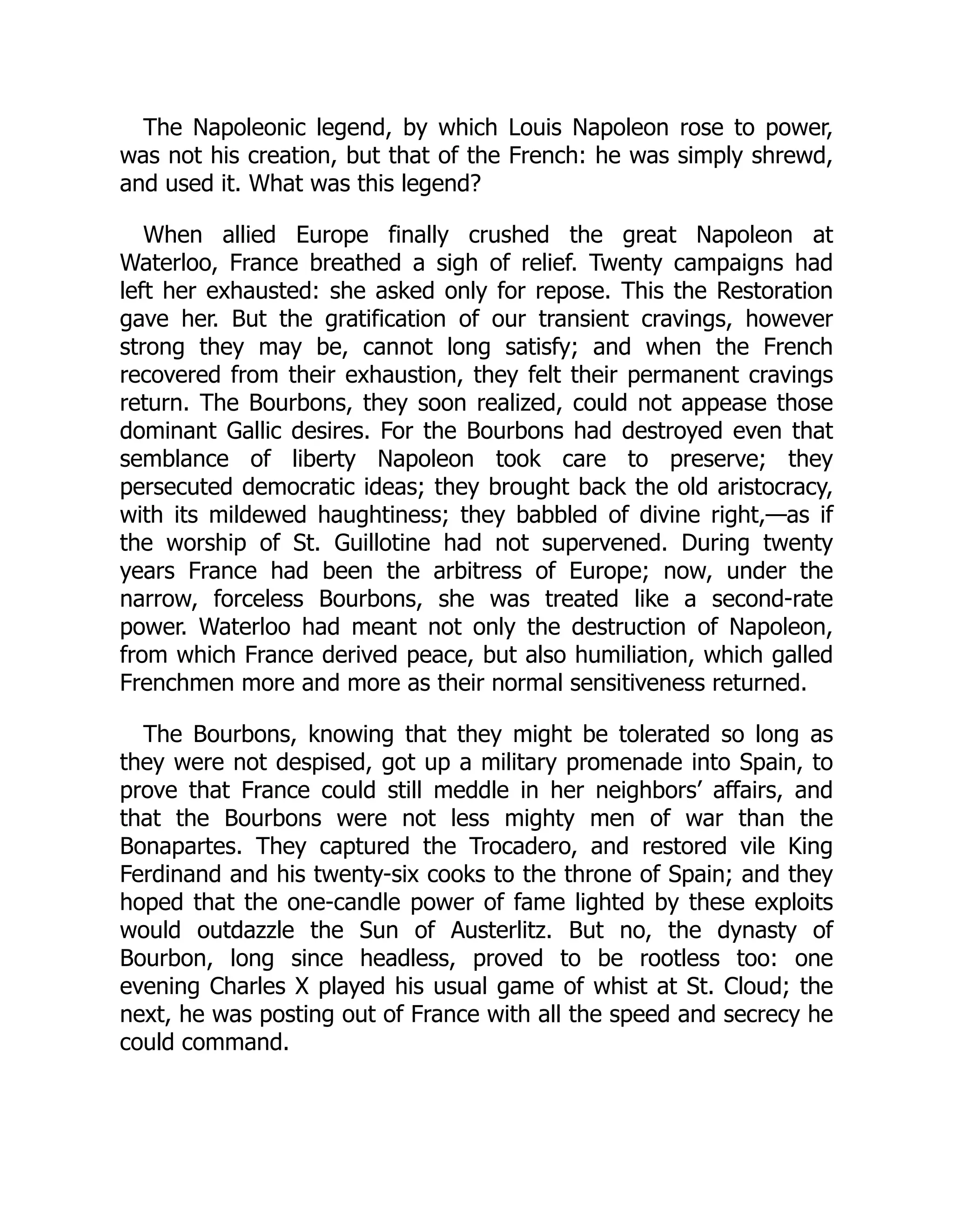 The Napoleonic legend, by which Louis Napoleon rose to power,
was not his creation, but that of the French: he was simply shrewd,
and used it. What was this legend?
When allied Europe finally crushed the great Napoleon at
Waterloo, France breathed a sigh of relief. Twenty campaigns had
left her exhausted: she asked only for repose. This the Restoration
gave her. But the gratification of our transient cravings, however
strong they may be, cannot long satisfy; and when the French
recovered from their exhaustion, they felt their permanent cravings
return. The Bourbons, they soon realized, could not appease those
dominant Gallic desires. For the Bourbons had destroyed even that
semblance of liberty Napoleon took care to preserve; they
persecuted democratic ideas; they brought back the old aristocracy,
with its mildewed haughtiness; they babbled of divine right,—as if
the worship of St. Guillotine had not supervened. During twenty
years France had been the arbitress of Europe; now, under the
narrow, forceless Bourbons, she was treated like a second-rate
power. Waterloo had meant not only the destruction of Napoleon,
from which France derived peace, but also humiliation, which galled
Frenchmen more and more as their normal sensitiveness returned.
The Bourbons, knowing that they might be tolerated so long as
they were not despised, got up a military promenade into Spain, to
prove that France could still meddle in her neighbors’ affairs, and
that the Bourbons were not less mighty men of war than the
Bonapartes. They captured the Trocadero, and restored vile King
Ferdinand and his twenty-six cooks to the throne of Spain; and they
hoped that the one-candle power of fame lighted by these exploits
would outdazzle the Sun of Austerlitz. But no, the dynasty of
Bourbon, long since headless, proved to be rootless too: one
evening Charles X played his usual game of whist at St. Cloud; the
next, he was posting out of France with all the speed and secrecy he
could command.
 