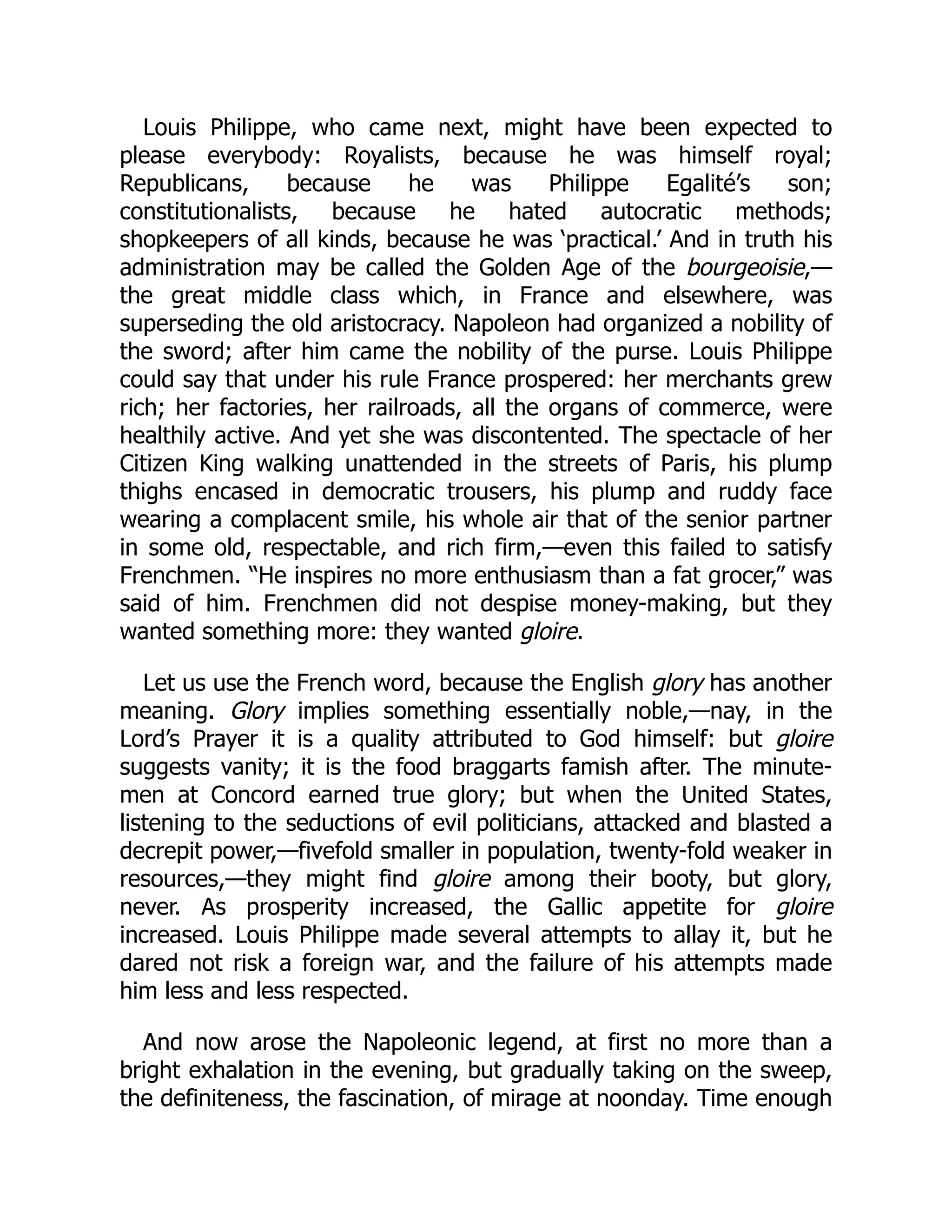 Louis Philippe, who came next, might have been expected to
please everybody: Royalists, because he was himself royal;
Republicans, because he was Philippe Egalité’s son;
constitutionalists, because he hated autocratic methods;
shopkeepers of all kinds, because he was ‘practical.’ And in truth his
administration may be called the Golden Age of the bourgeoisie,—
the great middle class which, in France and elsewhere, was
superseding the old aristocracy. Napoleon had organized a nobility of
the sword; after him came the nobility of the purse. Louis Philippe
could say that under his rule France prospered: her merchants grew
rich; her factories, her railroads, all the organs of commerce, were
healthily active. And yet she was discontented. The spectacle of her
Citizen King walking unattended in the streets of Paris, his plump
thighs encased in democratic trousers, his plump and ruddy face
wearing a complacent smile, his whole air that of the senior partner
in some old, respectable, and rich firm,—even this failed to satisfy
Frenchmen. “He inspires no more enthusiasm than a fat grocer,” was
said of him. Frenchmen did not despise money-making, but they
wanted something more: they wanted gloire.
Let us use the French word, because the English glory has another
meaning. Glory implies something essentially noble,—nay, in the
Lord’s Prayer it is a quality attributed to God himself: but gloire
suggests vanity; it is the food braggarts famish after. The minute-
men at Concord earned true glory; but when the United States,
listening to the seductions of evil politicians, attacked and blasted a
decrepit power,—fivefold smaller in population, twenty-fold weaker in
resources,—they might find gloire among their booty, but glory,
never. As prosperity increased, the Gallic appetite for gloire
increased. Louis Philippe made several attempts to allay it, but he
dared not risk a foreign war, and the failure of his attempts made
him less and less respected.
And now arose the Napoleonic legend, at first no more than a
bright exhalation in the evening, but gradually taking on the sweep,
the definiteness, the fascination, of mirage at noonday. Time enough
 