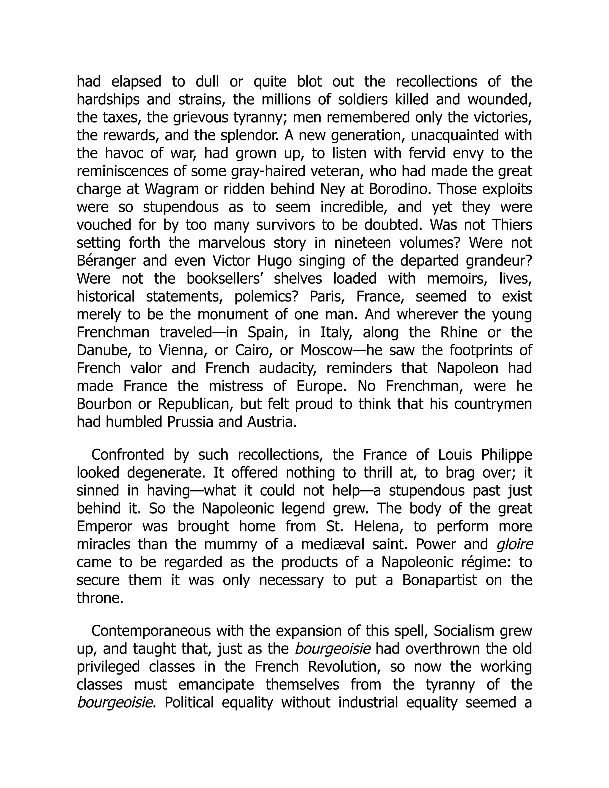 had elapsed to dull or quite blot out the recollections of the
hardships and strains, the millions of soldiers killed and wounded,
the taxes, the grievous tyranny; men remembered only the victories,
the rewards, and the splendor. A new generation, unacquainted with
the havoc of war, had grown up, to listen with fervid envy to the
reminiscences of some gray-haired veteran, who had made the great
charge at Wagram or ridden behind Ney at Borodino. Those exploits
were so stupendous as to seem incredible, and yet they were
vouched for by too many survivors to be doubted. Was not Thiers
setting forth the marvelous story in nineteen volumes? Were not
Béranger and even Victor Hugo singing of the departed grandeur?
Were not the booksellers’ shelves loaded with memoirs, lives,
historical statements, polemics? Paris, France, seemed to exist
merely to be the monument of one man. And wherever the young
Frenchman traveled—in Spain, in Italy, along the Rhine or the
Danube, to Vienna, or Cairo, or Moscow—he saw the footprints of
French valor and French audacity, reminders that Napoleon had
made France the mistress of Europe. No Frenchman, were he
Bourbon or Republican, but felt proud to think that his countrymen
had humbled Prussia and Austria.
Confronted by such recollections, the France of Louis Philippe
looked degenerate. It offered nothing to thrill at, to brag over; it
sinned in having—what it could not help—a stupendous past just
behind it. So the Napoleonic legend grew. The body of the great
Emperor was brought home from St. Helena, to perform more
miracles than the mummy of a mediæval saint. Power and gloire
came to be regarded as the products of a Napoleonic régime: to
secure them it was only necessary to put a Bonapartist on the
throne.
Contemporaneous with the expansion of this spell, Socialism grew
up, and taught that, just as the bourgeoisie had overthrown the old
privileged classes in the French Revolution, so now the working
classes must emancipate themselves from the tyranny of the
bourgeoisie. Political equality without industrial equality seemed a
 