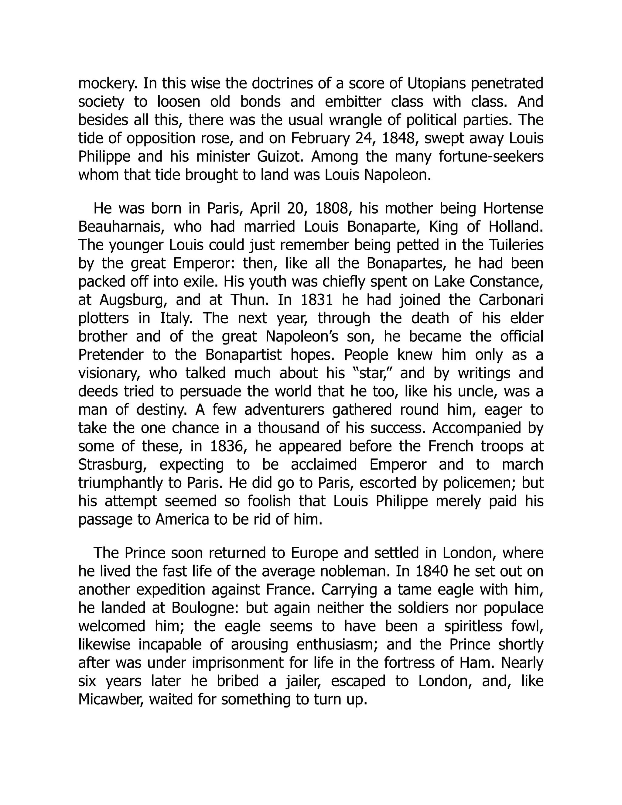 mockery. In this wise the doctrines of a score of Utopians penetrated
society to loosen old bonds and embitter class with class. And
besides all this, there was the usual wrangle of political parties. The
tide of opposition rose, and on February 24, 1848, swept away Louis
Philippe and his minister Guizot. Among the many fortune-seekers
whom that tide brought to land was Louis Napoleon.
He was born in Paris, April 20, 1808, his mother being Hortense
Beauharnais, who had married Louis Bonaparte, King of Holland.
The younger Louis could just remember being petted in the Tuileries
by the great Emperor: then, like all the Bonapartes, he had been
packed off into exile. His youth was chiefly spent on Lake Constance,
at Augsburg, and at Thun. In 1831 he had joined the Carbonari
plotters in Italy. The next year, through the death of his elder
brother and of the great Napoleon’s son, he became the official
Pretender to the Bonapartist hopes. People knew him only as a
visionary, who talked much about his “star,” and by writings and
deeds tried to persuade the world that he too, like his uncle, was a
man of destiny. A few adventurers gathered round him, eager to
take the one chance in a thousand of his success. Accompanied by
some of these, in 1836, he appeared before the French troops at
Strasburg, expecting to be acclaimed Emperor and to march
triumphantly to Paris. He did go to Paris, escorted by policemen; but
his attempt seemed so foolish that Louis Philippe merely paid his
passage to America to be rid of him.
The Prince soon returned to Europe and settled in London, where
he lived the fast life of the average nobleman. In 1840 he set out on
another expedition against France. Carrying a tame eagle with him,
he landed at Boulogne: but again neither the soldiers nor populace
welcomed him; the eagle seems to have been a spiritless fowl,
likewise incapable of arousing enthusiasm; and the Prince shortly
after was under imprisonment for life in the fortress of Ham. Nearly
six years later he bribed a jailer, escaped to London, and, like
Micawber, waited for something to turn up.
 