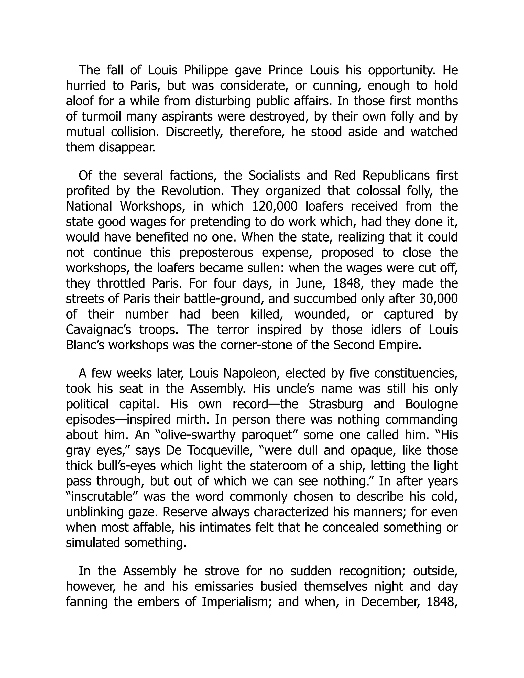 The fall of Louis Philippe gave Prince Louis his opportunity. He
hurried to Paris, but was considerate, or cunning, enough to hold
aloof for a while from disturbing public affairs. In those first months
of turmoil many aspirants were destroyed, by their own folly and by
mutual collision. Discreetly, therefore, he stood aside and watched
them disappear.
Of the several factions, the Socialists and Red Republicans first
profited by the Revolution. They organized that colossal folly, the
National Workshops, in which 120,000 loafers received from the
state good wages for pretending to do work which, had they done it,
would have benefited no one. When the state, realizing that it could
not continue this preposterous expense, proposed to close the
workshops, the loafers became sullen: when the wages were cut off,
they throttled Paris. For four days, in June, 1848, they made the
streets of Paris their battle-ground, and succumbed only after 30,000
of their number had been killed, wounded, or captured by
Cavaignac’s troops. The terror inspired by those idlers of Louis
Blanc’s workshops was the corner-stone of the Second Empire.
A few weeks later, Louis Napoleon, elected by five constituencies,
took his seat in the Assembly. His uncle’s name was still his only
political capital. His own record—the Strasburg and Boulogne
episodes—inspired mirth. In person there was nothing commanding
about him. An “olive-swarthy paroquet” some one called him. “His
gray eyes,” says De Tocqueville, “were dull and opaque, like those
thick bull’s-eyes which light the stateroom of a ship, letting the light
pass through, but out of which we can see nothing.” In after years
“inscrutable” was the word commonly chosen to describe his cold,
unblinking gaze. Reserve always characterized his manners; for even
when most affable, his intimates felt that he concealed something or
simulated something.
In the Assembly he strove for no sudden recognition; outside,
however, he and his emissaries busied themselves night and day
fanning the embers of Imperialism; and when, in December, 1848,
 
