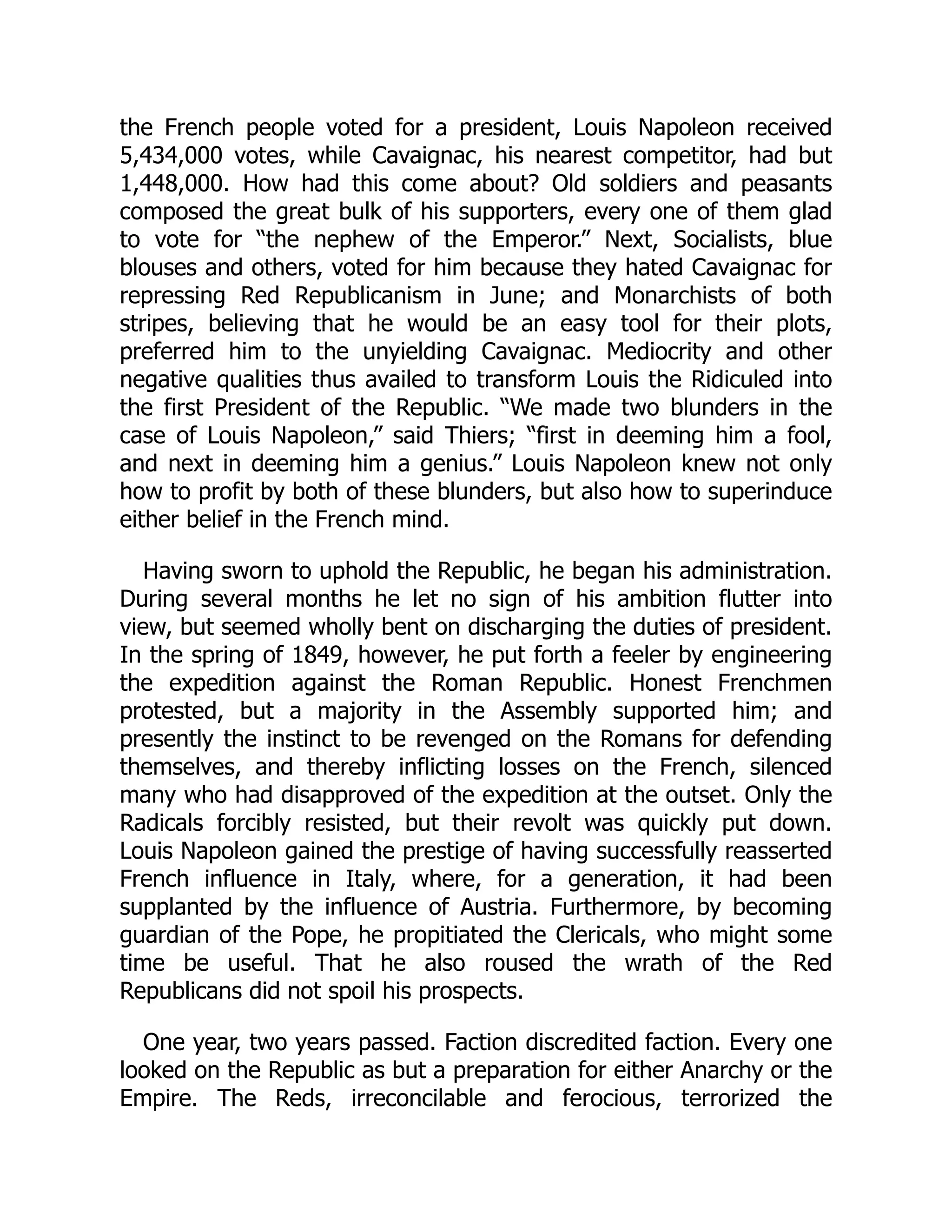 the French people voted for a president, Louis Napoleon received
5,434,000 votes, while Cavaignac, his nearest competitor, had but
1,448,000. How had this come about? Old soldiers and peasants
composed the great bulk of his supporters, every one of them glad
to vote for “the nephew of the Emperor.” Next, Socialists, blue
blouses and others, voted for him because they hated Cavaignac for
repressing Red Republicanism in June; and Monarchists of both
stripes, believing that he would be an easy tool for their plots,
preferred him to the unyielding Cavaignac. Mediocrity and other
negative qualities thus availed to transform Louis the Ridiculed into
the first President of the Republic. “We made two blunders in the
case of Louis Napoleon,” said Thiers; “first in deeming him a fool,
and next in deeming him a genius.” Louis Napoleon knew not only
how to profit by both of these blunders, but also how to superinduce
either belief in the French mind.
Having sworn to uphold the Republic, he began his administration.
During several months he let no sign of his ambition flutter into
view, but seemed wholly bent on discharging the duties of president.
In the spring of 1849, however, he put forth a feeler by engineering
the expedition against the Roman Republic. Honest Frenchmen
protested, but a majority in the Assembly supported him; and
presently the instinct to be revenged on the Romans for defending
themselves, and thereby inflicting losses on the French, silenced
many who had disapproved of the expedition at the outset. Only the
Radicals forcibly resisted, but their revolt was quickly put down.
Louis Napoleon gained the prestige of having successfully reasserted
French influence in Italy, where, for a generation, it had been
supplanted by the influence of Austria. Furthermore, by becoming
guardian of the Pope, he propitiated the Clericals, who might some
time be useful. That he also roused the wrath of the Red
Republicans did not spoil his prospects.
One year, two years passed. Faction discredited faction. Every one
looked on the Republic as but a preparation for either Anarchy or the
Empire. The Reds, irreconcilable and ferocious, terrorized the
 