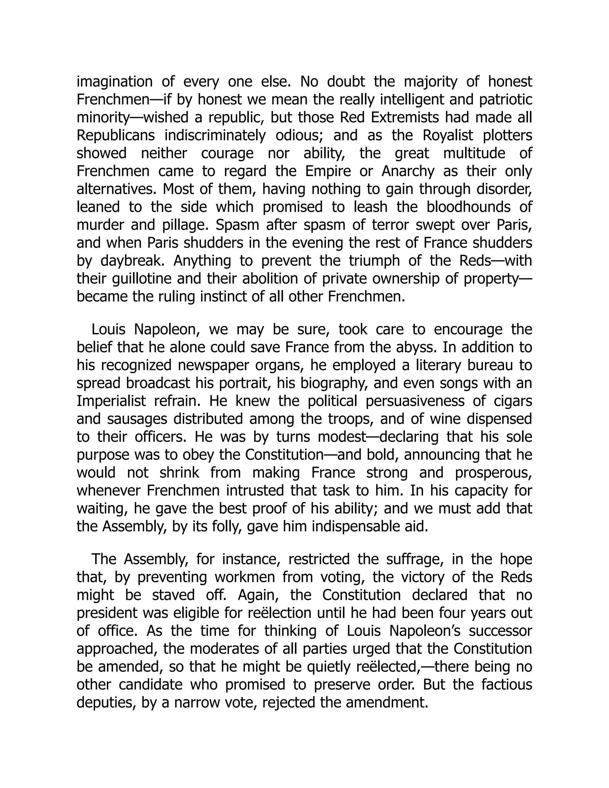 imagination of every one else. No doubt the majority of honest
Frenchmen—if by honest we mean the really intelligent and patriotic
minority—wished a republic, but those Red Extremists had made all
Republicans indiscriminately odious; and as the Royalist plotters
showed neither courage nor ability, the great multitude of
Frenchmen came to regard the Empire or Anarchy as their only
alternatives. Most of them, having nothing to gain through disorder,
leaned to the side which promised to leash the bloodhounds of
murder and pillage. Spasm after spasm of terror swept over Paris,
and when Paris shudders in the evening the rest of France shudders
by daybreak. Anything to prevent the triumph of the Reds—with
their guillotine and their abolition of private ownership of property—
became the ruling instinct of all other Frenchmen.
Louis Napoleon, we may be sure, took care to encourage the
belief that he alone could save France from the abyss. In addition to
his recognized newspaper organs, he employed a literary bureau to
spread broadcast his portrait, his biography, and even songs with an
Imperialist refrain. He knew the political persuasiveness of cigars
and sausages distributed among the troops, and of wine dispensed
to their officers. He was by turns modest—declaring that his sole
purpose was to obey the Constitution—and bold, announcing that he
would not shrink from making France strong and prosperous,
whenever Frenchmen intrusted that task to him. In his capacity for
waiting, he gave the best proof of his ability; and we must add that
the Assembly, by its folly, gave him indispensable aid.
The Assembly, for instance, restricted the suffrage, in the hope
that, by preventing workmen from voting, the victory of the Reds
might be staved off. Again, the Constitution declared that no
president was eligible for reëlection until he had been four years out
of office. As the time for thinking of Louis Napoleon’s successor
approached, the moderates of all parties urged that the Constitution
be amended, so that he might be quietly reëlected,—there being no
other candidate who promised to preserve order. But the factious
deputies, by a narrow vote, rejected the amendment.
 