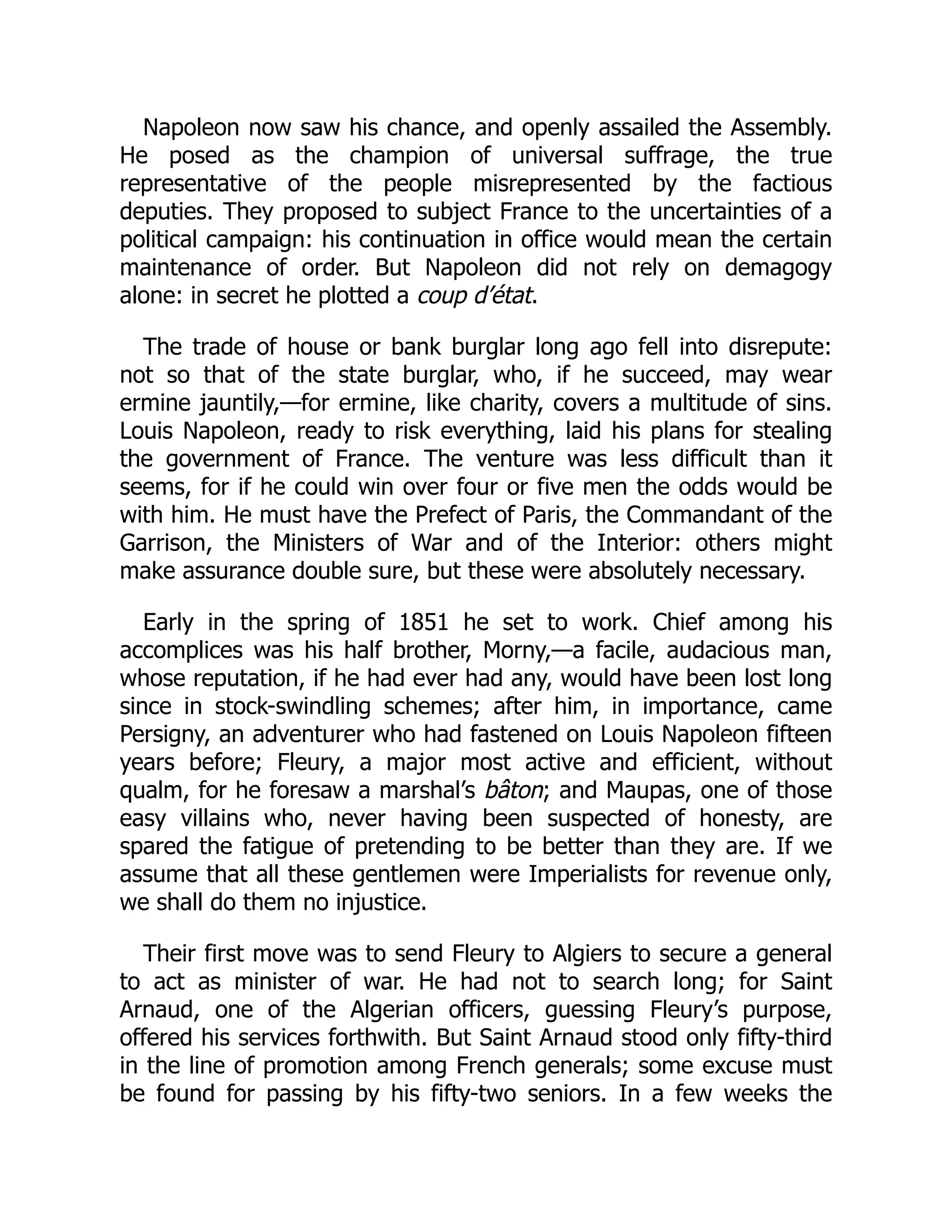 Napoleon now saw his chance, and openly assailed the Assembly.
He posed as the champion of universal suffrage, the true
representative of the people misrepresented by the factious
deputies. They proposed to subject France to the uncertainties of a
political campaign: his continuation in office would mean the certain
maintenance of order. But Napoleon did not rely on demagogy
alone: in secret he plotted a coup d’état.
The trade of house or bank burglar long ago fell into disrepute:
not so that of the state burglar, who, if he succeed, may wear
ermine jauntily,—for ermine, like charity, covers a multitude of sins.
Louis Napoleon, ready to risk everything, laid his plans for stealing
the government of France. The venture was less difficult than it
seems, for if he could win over four or five men the odds would be
with him. He must have the Prefect of Paris, the Commandant of the
Garrison, the Ministers of War and of the Interior: others might
make assurance double sure, but these were absolutely necessary.
Early in the spring of 1851 he set to work. Chief among his
accomplices was his half brother, Morny,—a facile, audacious man,
whose reputation, if he had ever had any, would have been lost long
since in stock-swindling schemes; after him, in importance, came
Persigny, an adventurer who had fastened on Louis Napoleon fifteen
years before; Fleury, a major most active and efficient, without
qualm, for he foresaw a marshal’s bâton; and Maupas, one of those
easy villains who, never having been suspected of honesty, are
spared the fatigue of pretending to be better than they are. If we
assume that all these gentlemen were Imperialists for revenue only,
we shall do them no injustice.
Their first move was to send Fleury to Algiers to secure a general
to act as minister of war. He had not to search long; for Saint
Arnaud, one of the Algerian officers, guessing Fleury’s purpose,
offered his services forthwith. But Saint Arnaud stood only fifty-third
in the line of promotion among French generals; some excuse must
be found for passing by his fifty-two seniors. In a few weeks the
 