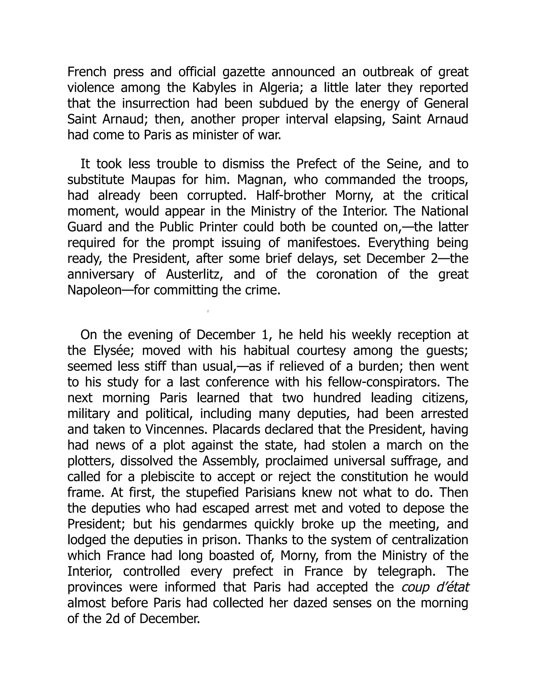 French press and official gazette announced an outbreak of great
violence among the Kabyles in Algeria; a little later they reported
that the insurrection had been subdued by the energy of General
Saint Arnaud; then, another proper interval elapsing, Saint Arnaud
had come to Paris as minister of war.
It took less trouble to dismiss the Prefect of the Seine, and to
substitute Maupas for him. Magnan, who commanded the troops,
had already been corrupted. Half-brother Morny, at the critical
moment, would appear in the Ministry of the Interior. The National
Guard and the Public Printer could both be counted on,—the latter
required for the prompt issuing of manifestoes. Everything being
ready, the President, after some brief delays, set December 2—the
anniversary of Austerlitz, and of the coronation of the great
Napoleon—for committing the crime.
On the evening of December 1, he held his weekly reception at
the Elysée; moved with his habitual courtesy among the guests;
seemed less stiff than usual,—as if relieved of a burden; then went
to his study for a last conference with his fellow-conspirators. The
next morning Paris learned that two hundred leading citizens,
military and political, including many deputies, had been arrested
and taken to Vincennes. Placards declared that the President, having
had news of a plot against the state, had stolen a march on the
plotters, dissolved the Assembly, proclaimed universal suffrage, and
called for a plebiscite to accept or reject the constitution he would
frame. At first, the stupefied Parisians knew not what to do. Then
the deputies who had escaped arrest met and voted to depose the
President; but his gendarmes quickly broke up the meeting, and
lodged the deputies in prison. Thanks to the system of centralization
which France had long boasted of, Morny, from the Ministry of the
Interior, controlled every prefect in France by telegraph. The
provinces were informed that Paris had accepted the coup d’état
almost before Paris had collected her dazed senses on the morning
of the 2d of December.
 