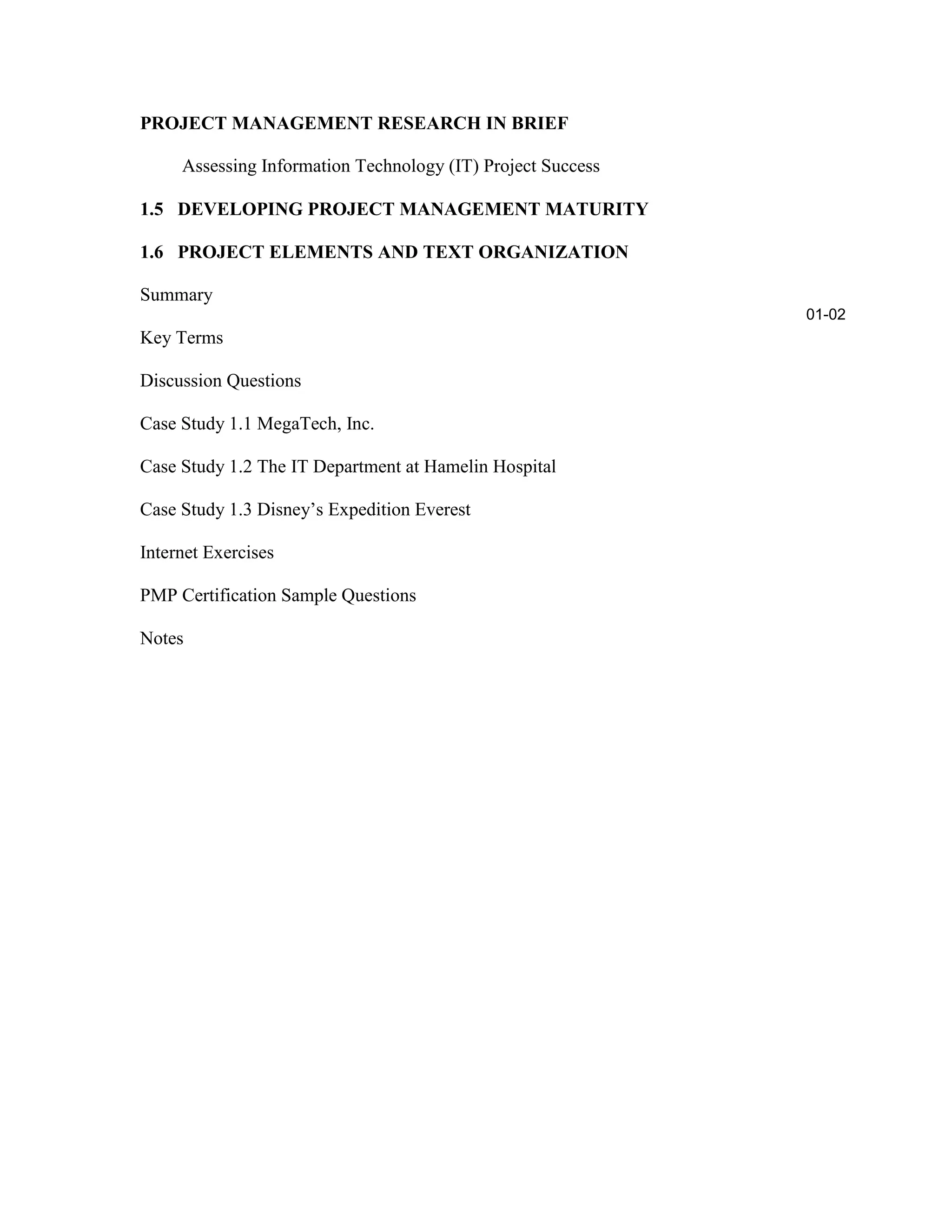 PROJECT MANAGEMENT RESEARCH IN BRIEF
Assessing Information Technology (IT) Project Success
1.5 DEVELOPING PROJECT MANAGEMENT MATURITY
1.6 PROJECT ELEMENTS AND TEXT ORGANIZATION
Summary
Key Terms
Discussion Questions
Case Study 1.1 MegaTech, Inc.
Case Study 1.2 The IT Department at Hamelin Hospital
Case Study 1.3 Disney’s Expedition Everest
Internet Exercises
PMP Certification Sample Questions
Notes
01-02
 
