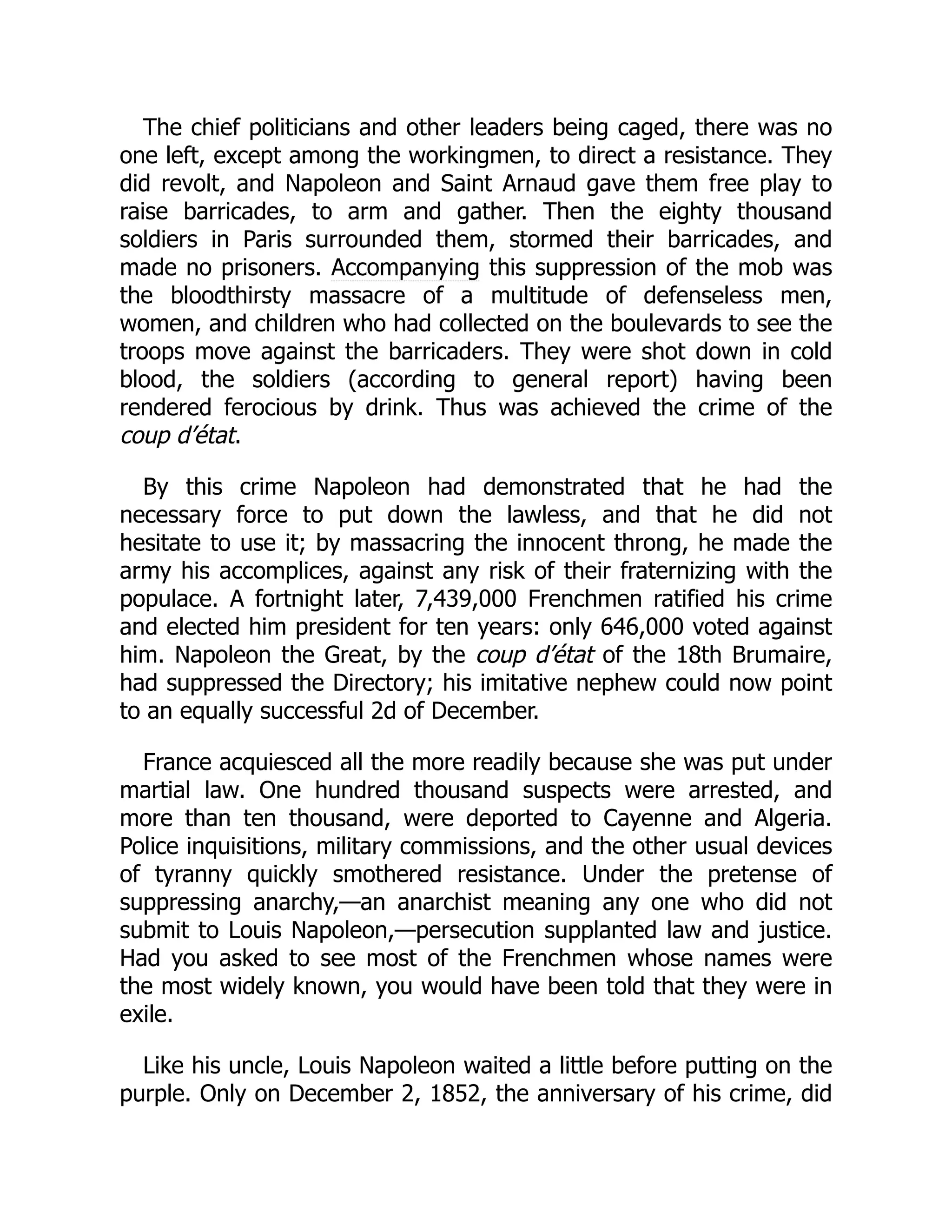 The chief politicians and other leaders being caged, there was no
one left, except among the workingmen, to direct a resistance. They
did revolt, and Napoleon and Saint Arnaud gave them free play to
raise barricades, to arm and gather. Then the eighty thousand
soldiers in Paris surrounded them, stormed their barricades, and
made no prisoners. Accompanying this suppression of the mob was
the bloodthirsty massacre of a multitude of defenseless men,
women, and children who had collected on the boulevards to see the
troops move against the barricaders. They were shot down in cold
blood, the soldiers (according to general report) having been
rendered ferocious by drink. Thus was achieved the crime of the
coup d’état.
By this crime Napoleon had demonstrated that he had the
necessary force to put down the lawless, and that he did not
hesitate to use it; by massacring the innocent throng, he made the
army his accomplices, against any risk of their fraternizing with the
populace. A fortnight later, 7,439,000 Frenchmen ratified his crime
and elected him president for ten years: only 646,000 voted against
him. Napoleon the Great, by the coup d’état of the 18th Brumaire,
had suppressed the Directory; his imitative nephew could now point
to an equally successful 2d of December.
France acquiesced all the more readily because she was put under
martial law. One hundred thousand suspects were arrested, and
more than ten thousand, were deported to Cayenne and Algeria.
Police inquisitions, military commissions, and the other usual devices
of tyranny quickly smothered resistance. Under the pretense of
suppressing anarchy,—an anarchist meaning any one who did not
submit to Louis Napoleon,—persecution supplanted law and justice.
Had you asked to see most of the Frenchmen whose names were
the most widely known, you would have been told that they were in
exile.
Like his uncle, Louis Napoleon waited a little before putting on the
purple. Only on December 2, 1852, the anniversary of his crime, did
 