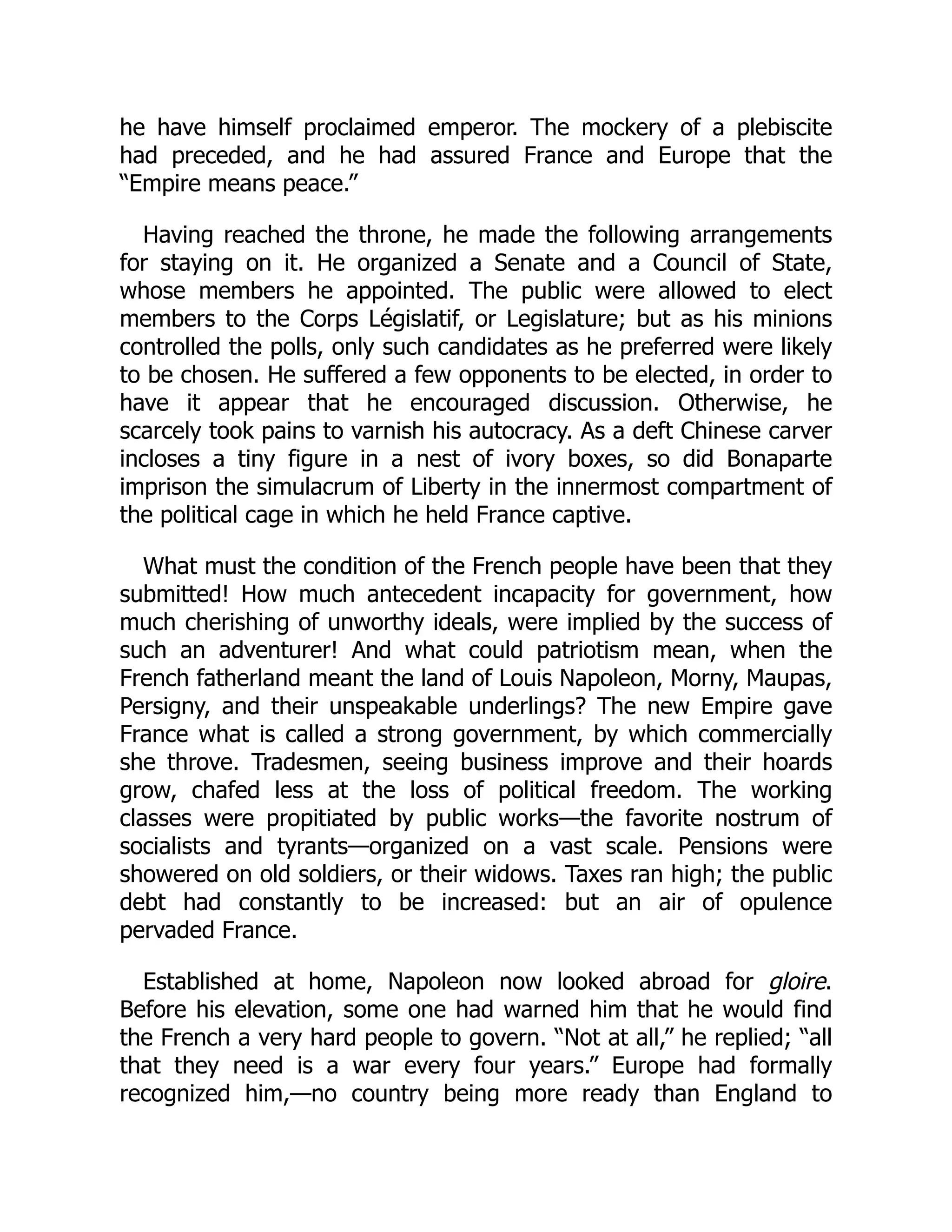 he have himself proclaimed emperor. The mockery of a plebiscite
had preceded, and he had assured France and Europe that the
“Empire means peace.”
Having reached the throne, he made the following arrangements
for staying on it. He organized a Senate and a Council of State,
whose members he appointed. The public were allowed to elect
members to the Corps Législatif, or Legislature; but as his minions
controlled the polls, only such candidates as he preferred were likely
to be chosen. He suffered a few opponents to be elected, in order to
have it appear that he encouraged discussion. Otherwise, he
scarcely took pains to varnish his autocracy. As a deft Chinese carver
incloses a tiny figure in a nest of ivory boxes, so did Bonaparte
imprison the simulacrum of Liberty in the innermost compartment of
the political cage in which he held France captive.
What must the condition of the French people have been that they
submitted! How much antecedent incapacity for government, how
much cherishing of unworthy ideals, were implied by the success of
such an adventurer! And what could patriotism mean, when the
French fatherland meant the land of Louis Napoleon, Morny, Maupas,
Persigny, and their unspeakable underlings? The new Empire gave
France what is called a strong government, by which commercially
she throve. Tradesmen, seeing business improve and their hoards
grow, chafed less at the loss of political freedom. The working
classes were propitiated by public works—the favorite nostrum of
socialists and tyrants—organized on a vast scale. Pensions were
showered on old soldiers, or their widows. Taxes ran high; the public
debt had constantly to be increased: but an air of opulence
pervaded France.
Established at home, Napoleon now looked abroad for gloire.
Before his elevation, some one had warned him that he would find
the French a very hard people to govern. “Not at all,” he replied; “all
that they need is a war every four years.” Europe had formally
recognized him,—no country being more ready than England to
 