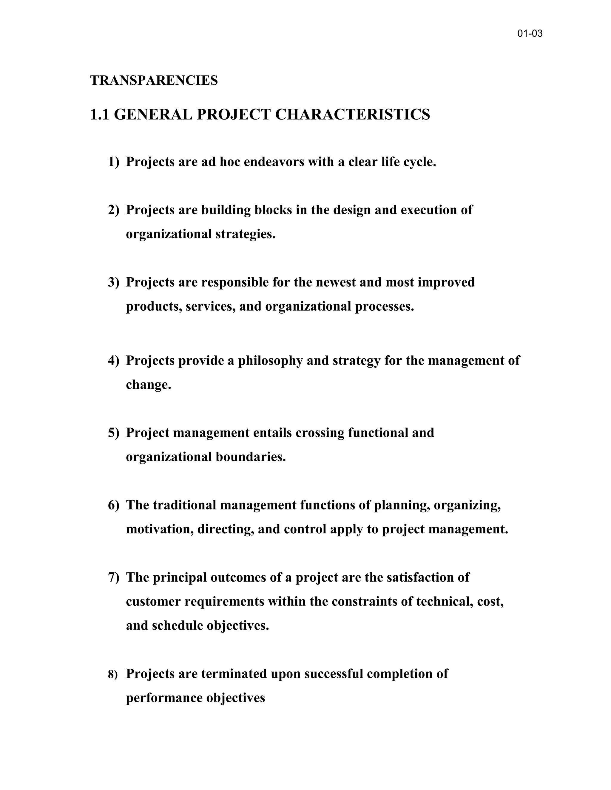 TRANSPARENCIES
1.1 GENERAL PROJECT CHARACTERISTICS
1) Projects are ad hoc endeavors with a clear life cycle.
2) Projects are building blocks in the design and execution of
organizational strategies.
3) Projects are responsible for the newest and most improved
products, services, and organizational processes.
4) Projects provide a philosophy and strategy for the management of
change.
5) Project management entails crossing functional and
organizational boundaries.
6) The traditional management functions of planning, organizing,
motivation, directing, and control apply to project management.
7) The principal outcomes of a project are the satisfaction of
customer requirements within the constraints of technical, cost,
and schedule objectives.
8) Projects are terminated upon successful completion of
performance objectives
01-03
 