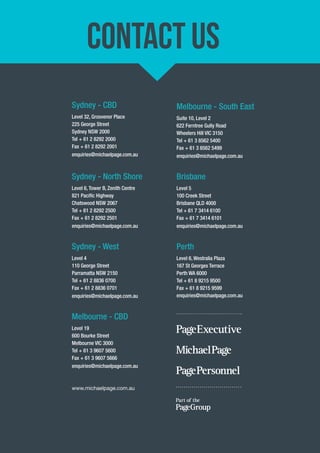 CONTACT US 
Sydney - CBD 
Level 32, Grosvenor Place 
225 George Street 
Sydney NSW 2000 
Tel + 61 2 8292 2000 
Fax + 61 2 8292 2001 
enquiries@michaelpage.com.au 
Sydney - North Shore 
Level 6, Tower B, Zenith Centre 
821 Pacifi c Highway 
Chatswood NSW 2067 
Tel + 61 2 8292 2500 
Fax + 61 2 8292 2501 
enquiries@michaelpage.com.au 
Sydney - West 
Level 4 
110 George Street 
Parramatta NSW 2150 
Tel + 61 2 8836 0700 
Fax + 61 2 8836 0701 
enquiries@michaelpage.com.au 
Melbourne - CBD 
Level 19 
600 Bourke Street 
Melbourne VIC 3000 
Tel + 61 3 9607 5600 
Fax + 61 3 9607 5666 
enquiries@michaelpage.com.au 
Melbourne - South East 
Suite 10, Level 2 
622 Ferntree Gully Road 
Wheelers Hill VIC 3150 
Tel + 61 3 8562 5400 
Fax + 61 3 8562 5499 
enquiries@michaelpage.com.au 
Brisbane 
Level 5 
100 Creek Street 
Brisbane QLD 4000 
Tel + 61 7 3414 6100 
Fax + 61 7 3414 6101 
enquiries@michaelpage.com.au 
Perth 
Level 6, Westralia Plaza 
167 St Georges Terrace 
Perth WA 6000 
Tel + 61 8 9215 9500 
Fax + 61 8 9215 9599 
enquiries@michaelpage.com.au 
www.michaelpage.com.au 
