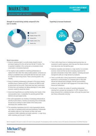 2 
Marketing 
SALARY & EMPLOYMENT 
FORECAST 2014/15 recruitment activity 
Marketing 
YES 
29% 
NO 
61% 
UNSURE 
10% 
Strength of current hiring activity compared to the 
last 12 months 
Expecting to increase headcount 
Stronger (8%) 
Slightly stronger (19%) 
Steady (53%) 
Slightly weaker (12%) 
Weaker (8%) 
Market observations: 
• Hiring for marketing talent is currently strong, despite a drop in 
permanent headcount for this skill set over the last 12 months. This 
is expected to stabilise in the coming year, as businesses remain 
conservative on increasing headcount. 
• The majority of jobs available for marketing professionals are 
replacement roles rather than newly created positions. Companies are 
looking to consolidate teams and backfill roles that have been vacant 
as a result of recent hiring freezes. There is minimal growth in the 
industry. 
• Hiring of marketing professionals is strongest in the service industry 
(including finance, banking and IT&T), consumer and FMCG as well 
as government and non-profit. These areas have been conservative 
for some time, and employers are taking advantage of a more stable 
economic market to rebuild their teams. 
• Government departments are currently investing more heavily in their 
communications team, in preparation for upcoming general State 
elections and post-budget activity. 
• Non-profit organisations are investing in fundraising professionals to 
diversify income streams. Charities are becoming more commercially 
focused and are looking for talent outside of the charity sector, 
diversifying their candidate search. 
• The competitive marketplace has led to many organisations placing 
more value on marketing activity and brand positioning. Professionals 
with analytics skills are in high demand, as these roles assist 
companies to better understand and target customers – a major focus 
within marketing over the past 12 months. 
• There is still a heavy focus on marketing teams proving return on 
investment to justify headcount, which has seen the industry become 
more data-driven over the past few years. 
• Customer acquisition and retention is a major priority in an uncertain 
economic market and this has led to increasing requirement for 
specialist professionals in those fields. Likewise, marketing and brand 
management skills are in high demand by employers. 
• There is currently also a strong requirement for professionals with 
experience in communications, as companies seek to refine both 
internal and external brand messages. Internal communications 
continue to play a vital role in staff engagement in the wake of hiring 
freezes and restructures. 
• In the past 12 months, the number of marketing professionals 
returning from overseas has increased by 10–20%. However, this is 
being measured from a relatively low base, as the past few years have 
seen fewer professionals returning. 
Note: All infographics in this report are based on the views of survey participants. The accompanying market commentary is based on the experience and observations of the Michael Page team. 
 