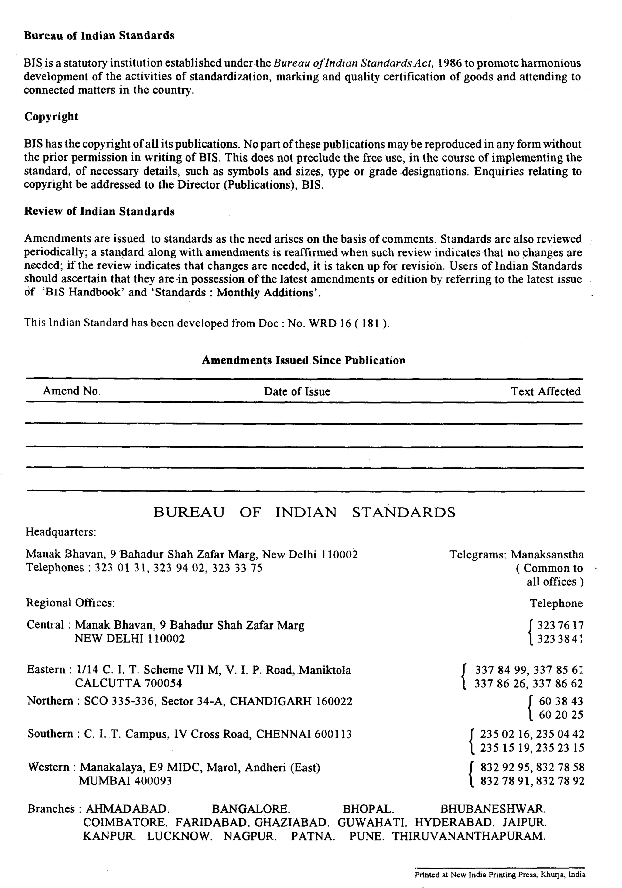 Bureau of Indian Standards 
BIS is a statutory institution established under~the Bureau oflndian Standards Act, 1986 to promote harmonious 
development of the activities of standardization, marking and quality certification of goods and attending to 
connected matters in the country. 
Copyright 
BIS has the copyright of all its publications. No part of these publications may be reproduced in any form without 
the prior permission in writing of BIS. This does not preclude the free use, in the course of implementing the 
standard, of necessary details, such as symbols and sizes, type or grade designations. Enquiries relating to 
copyright be addressed to the Director (Publications), BIS. 
Review of Indian Standards 
Amendments are issued to standards as the need arises on the basis of comments. Standards are also reviewed 
periodically; a standard along with amendments is reaffirmed when suchreview indicatesthat no changes are 
needed; if the review indicates that changes are needed, it is taken up for revision. Users of Indian Standards 
should ascertain that they are in possession of the latest amendments or edition by referring to the latest issue 
of ‘BIS Handbook’ and ‘Standards : Monthly Additions’. 
This Indian Standard has been developed from Dot : No. WRD l-6 ( 181 ). 
Amendments Issued Since Publication 
Amend No. Date of Issue Text Affected 
Headquarters: 
BUREAU OF INDIAN STANDARDS 
Manak Bhavan, 9 Bahadur Shah Zafar Marg, New Delhi 110002 
Telephones : 323 01 31, 323 94 02, 323 33 75 
Regional Offices: 
Central : Manak Bhavan, 9 Bahadur Shah Zafar Marg 
NEW DELHI 110002 
Telegrams: Manaksanstha 
( Common to - 
all offices ) 
Telephone 
323 76 17 
323 384: 
Eastern : l/14 C. I. T. Scheme VII M, V. I. P. Road,~Maniktola 
CALCUTTA 700054 
I 337 84 99, 337 85 62 
337 86 26, 337 86 62 
Northern : SC0 335-336, Sector 34-A, CHANDIGARH 160022 1 603843 
60 20 25 
Southern : C. I. T. Campus, IV Cross Road, CHENNAI 600113 23502 16,2350442 
235 15 19,235 23 15 
Western : Manakalaya, E9 MIDC, Marol, Andheri (East) 
MUMBAI 400093 
8329295,8327858 
832 78 91,832 78 92 
Branches : AHMADABAD. BANGALORE. BHOPAL. BHUBANESHWAR. 
COIMBATORE. FARIDABAD. GHAZIABAD. GUWAHATI. HYDERABAD. JAIPUR. 
KANPUR. LUCKNOW. NAGPUR. PATNA. PUNE. THIRUVANANTHAPURAM. 
Printed at New India Printing Press. Khurja, India 
