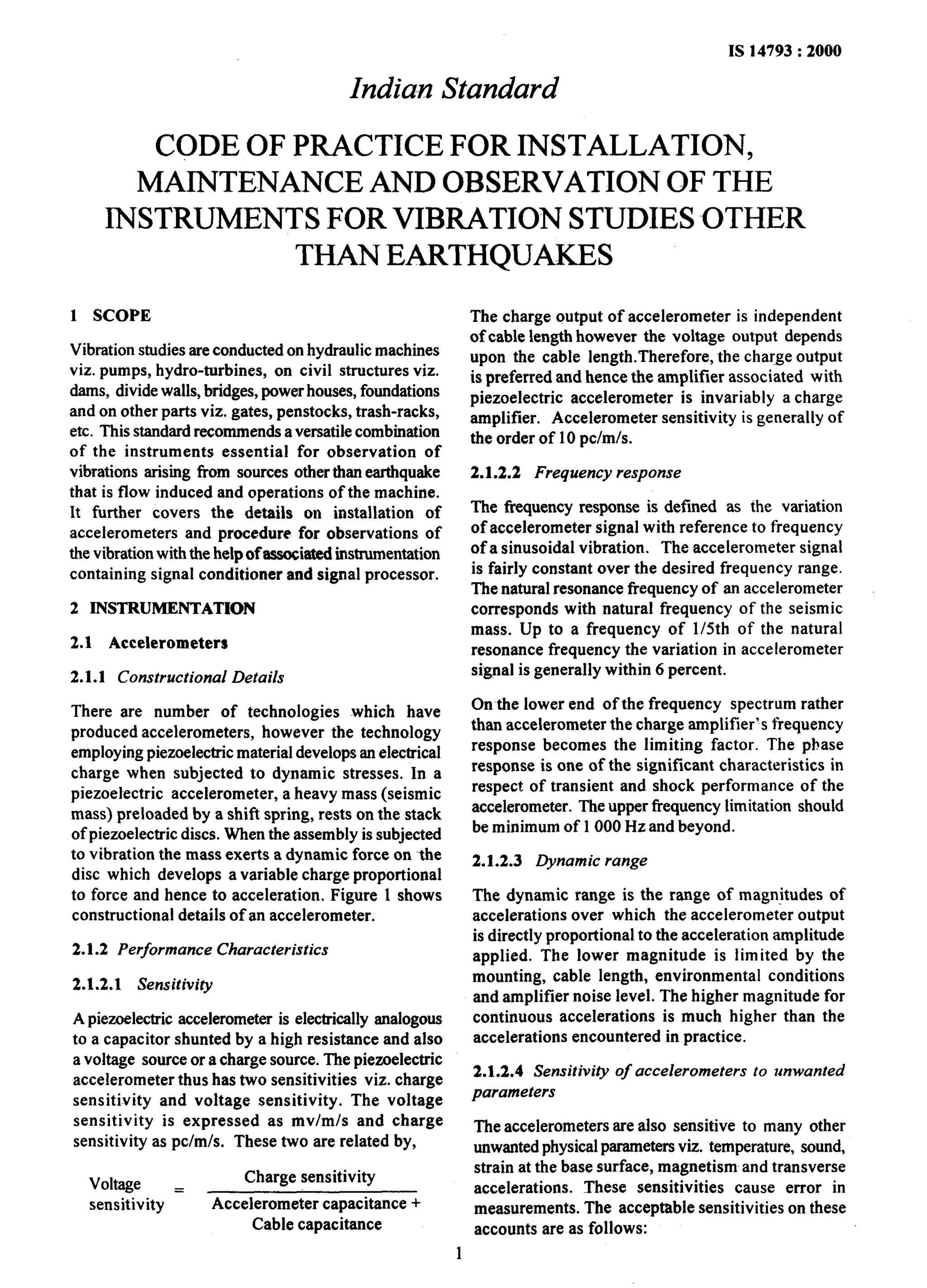 IS 14793 : 2000 
India-n Standard 
CODE OF PRACTICE FOR INSTALLATION, 
MAINTENANCE AND OBSERVATION OF THE 
INSTRUMENTS FOR VIBRATION STUDIES OTHER 
THAN EARTHQUAKES 
1 SCOPE 
Vibration studies are conducted on hydraulic machines 
viz. pumps, hydro-turbines, on civil structures viz. 
dams, divide walls, bridges, power houses, foundations 
and on other parts viz. gates, penstocks, trash-racks, 
etc. This standard recommends a versatile combination 
of the instruments essential for observation of 
vibrations arising from sources other than earthquake 
that is flow induced and operations of the machine. 
It further covers the details on installation of 
accelerometers and procedure for observations of 
the vibration with the help of associated instrumentation 
containing signal conditioner and signal processor. 
2 INSTRUMENTATION 
2.1 Accelerometers 
2.1.1 Constructional Details 
There are number of technologies which have 
produced accelerometers, however the technology 
employing piezoelectric material develops an electrical 
charge when subjected to dynamic stresses. In a 
piezoefectric accelerometer, a heavy mass (seismic 
mass) preloaded by a shift spring, rests on the stack 
of piezoelectric discs. When the assembly is subjected 
to vibration the mass exerts a dynamic force on the 
disc which develops a variable charge proportional 
to force and hence to acceleration. Figure 1 shows 
constructional details of an accelerometer. 
2.1.2 Performance Characteristics 
2.1.2.1 Sensitivity 
A piezoelectric accelerometer is electrically analogous 
to a capacitor shunted by a high resistance and also 
a voltage source or a charge source. The piezoelectric 
accelerometer thus has two sensitivities viz. charge 
sensitivity and voltage sensitivity. The voltage 
sensitivity is expressed as mv/m/s and charge 
sensitivity as pc/m/s. These two are related by, 
Voltage = Charge sensitivity 
sensitivity Accelerometer capacitance + 
Cable capacitance 
The charge output of accelerometer is independent 
of cable length however the voltage output depends 
upon the cable length.Therefore, the charge output 
is preferred and hence the amplifier associated with 
piezoelectric accelerometer is invariably a charge 
amplifier. Accelerometer sensitivity is generally of 
the order of 10 pcfmfs. 
2.1.2.2 Frequency response 
The frequency response is defined as the variation 
of accelerometer signal with reference to frequency 
of a sinusoidal vibration. The accelerometer signal 
is fairly constant over the desired frequency range. 
The natural resonance frequency of an accelerometer 
corresponds with natural frequency of the seismic 
mass. Up to a frequency of 1/5th of the natural 
resonance frequency the variation in accelerometer 
signal is generally within 6 percent. 
On the lower end of the frequency spectrum rather 
than accelerometer the charge amplifier’s frequency 
response becomes the limiting factor. The phase 
response is one of the significant characteristics in 
respect of transient and shock performance of the 
accelerometer. The upper frequency limitation should 
be minimum of 1000 Hz and beyond. 
2.1.2.3 Dynamic range 
The dynamic range is the range of magnitudes of 
accelerations over which the accelerometer output 
is directly proportional to the acceleration amplitude 
applied. The lower magnitude is limited by the 
mounting, cable length, environmental conditions 
and amplifier noise level. The higher magnitude for 
continuous accelerations is much higher than the 
accelerations encountered in practice. 
2.1.2.4 Sensitivity of accelerometers to unwanted 
parameters 
The accelerometers are also sensitive to many other 
unwanted physical parameters viz. temperature, sound, 
strain at the base surface, magnetism and transverse 
accelerations. These sensitivities cause error in 
measurements. The acceptable sensitivities on these 
accounts are as follows: 
 