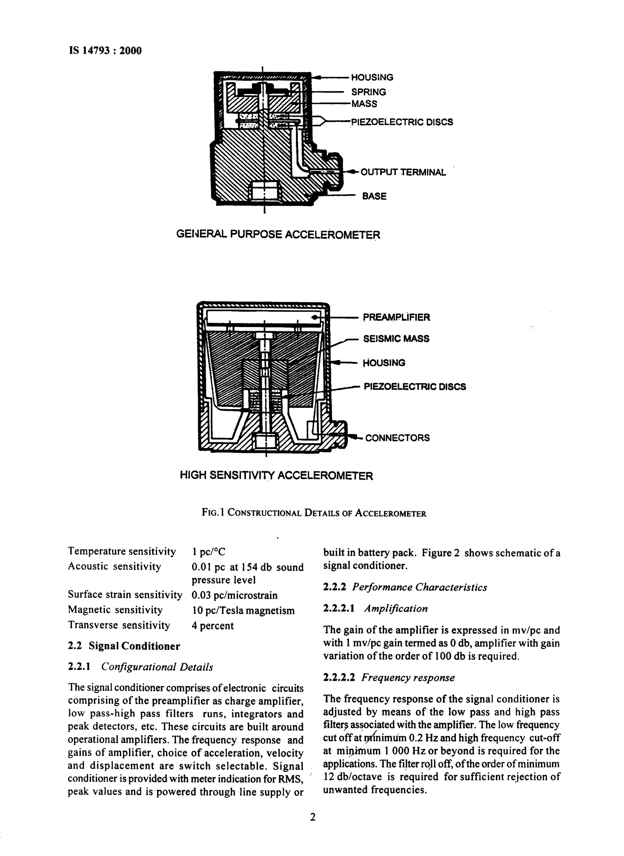 IS 14793 : 2000 
HOUSING 
- SPRING 
-MASS 
PIEZOELECTRIC DISCS 
*OUTPUT TERMINAL 
BASE 
GENERAL PURPOSE ACCELEROMETER 
PREAMPLiFIER 
SEISMIC MASS 
HOUSING 
PIEZOELECTRJC DISCS 
CONNECTORS 
HIGH SENSITIVITY ACCELEROMETER 
FIG.~~C ONSTRUCTIONDAELT AILSO FA CCELEROMETER 
Temperature sensitivity 1 pc/“C 
Acoustic sensitivity 0.01 pc at 154 db sound 
pressure level 
Surface strain sensitivity 0.03 pc/microstrain 
Magnetic sensitivity 10 pc/Tesla magnetism 
Transverse sensitivity 4 percent 
2.2 Signal Conditioner 
2.2.1 Configurational Details 
The signal conditioner comprises of electronic circuits 
comprising of the preamplifier as charge amplifier, 
low pass-high pass filters runs, integrators and 
peak detectors, etc. These circuits are built around 
operational amplifiers. The frequency response and 
gains of amplifier, choice of acceleration, velocity 
and displacement are switch selectable. Signal 
conditioner is provided with meter indication for RMS, 
peak values and is~powered through line supply or 
built in battery pack. Figure 2 shows schematic of a 
signal conditioner. 
2.2.2 Performance Characteristics 
2.2.2.1 AmpliJication 
The gain of the amplifier is expressed in mv/pc and 
with 1 mv/pc gain termed as 0 db, amplifier with gain 
variation ofthe order of 100 db is required. 
2.2.2.2 Frequency response 
The frequency response of the signal conditioner is 
adjusted by means of the low pass and high pass 
filter9 associated with the amplifier. The low frequency 
cut off at &nimtim 0.2 Hz and high frequency cut-off 
at mi$mum 1 000 Hz or beyond is required for the 
applications. The fi!ter ro,ll off, ofthe order of minimum 
12 db/octave is required for sufficient re_jection of 
unwanted frequencies. 
2 
 