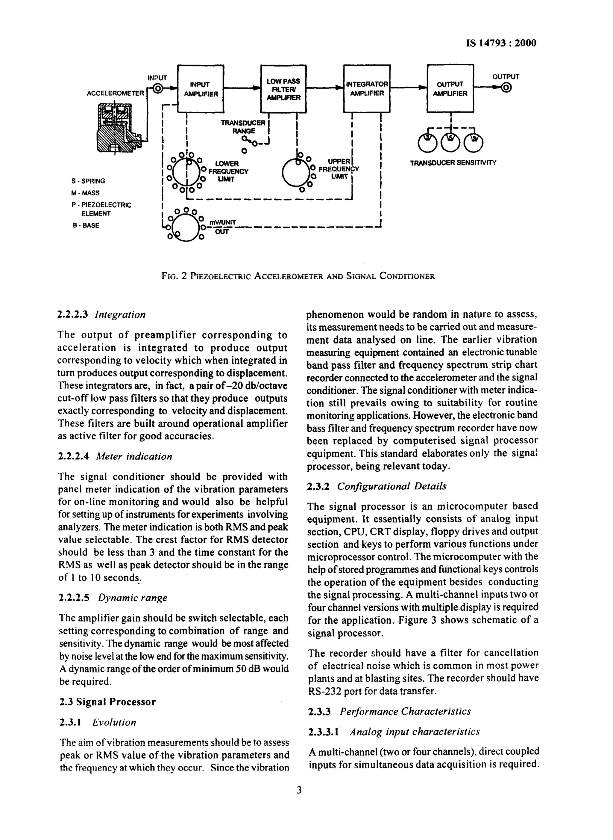 TRANSDUCER SENSITIVITY 
S - SPRING 
M - MASS 
P - PIEZOELECTRIC 
ELEMENT 
B _ BASE 
FIG. 2 PIEZOELECTRAICCC ELEROMETAENRD SIGNALC ONDITIONER 
2.2.2.3 Integration 
The output of preamplifier corresponding to 
acceleration is integrated to produce output 
corresponding to velocity which when integrated in 
turn produces output corresponding to displacement. 
These integrators are, in fact, a pair of-20 db/octave 
cut-off low pass filters so that they produce outputs 
exactly corresponding to velocity and displacement. 
These filters are built around operational amplifier 
as active filter for good accuracies. 
2.2.2.4 Meter indication 
The signal conditioner should be provided with 
panel meter indication of the vibration parameters 
for on-line monitoring and would also be helpful 
for setting up of instruments for experiments involving 
analyzers. The meter indication is both RMS and peak 
value selectable. The crest factor for RMS detector 
should be less than 3 and the time constant for the 
RMS as well as peak detector should be in the range 
of I to 10 seconds : 
2.2.2.5 Dynamic range 
The amplifier gain should be switch selectable, each 
setting corresponding to combination of range and 
sensitivity. The dynamic range would be most affected 
by noise level at the low end for the maximum sensitivity. 
A dynamic range of the order of minimum 50 dB would 
be required. 
2.3 Signal Processor 
2.3.1 Evolution 
The aim of vibration measurements should be to assess 
peak or RMS value of~the vibration parameters and 
the frequency at which they occur. Since the vibration 
phenomenon would be random in nature to assess, 
its measurement needs to be carried out and measure-ment 
data analysed on line. The earlier vibration 
measuring equipment contained an electronic tunable 
band pass filter and frequency spectrum strip chart 
recorder connected to the accelerometer and the signal 
conditioner. The signal conditioner with meter indica-tion 
still prevails owing to suitability for routine 
monitoring applications. However, the electronic band 
bass filter and frequency spectrum recorder have now 
been replaced by computerised signal processor 
equipment. This standard elaborates only the signal 
processor, being relevant today. 
2.3.2 Configurational Details 
The signal processor is an microcomputer based 
equipment. It essentially consists of analog input 
section, CPU, CRT display, floppy drives and output 
section and~keys to perform various functions under 
microprocessor control. The microcomputer with the 
help of stored programmes and functional keys controls 
the operation of the equipment besides conducting 
the signal processing. A multi-channel inputs two or 
four channel versions with multiple~display is required 
for the application. Figure 3 shows schematic of a 
signal processor. 
The recorder should have a filter for cancellation 
of electrical noise which is common in most power 
plants and at blasting sites. The recorder should have 
RS-232 port for data transfer. 
2.3.3 Performance Characteristics 
2.3.3.1 Analog input characteristics 
A multi-channel (two or four channels), direct coupled 
inputs for simultaneous data acquisition is required. 
3 
 