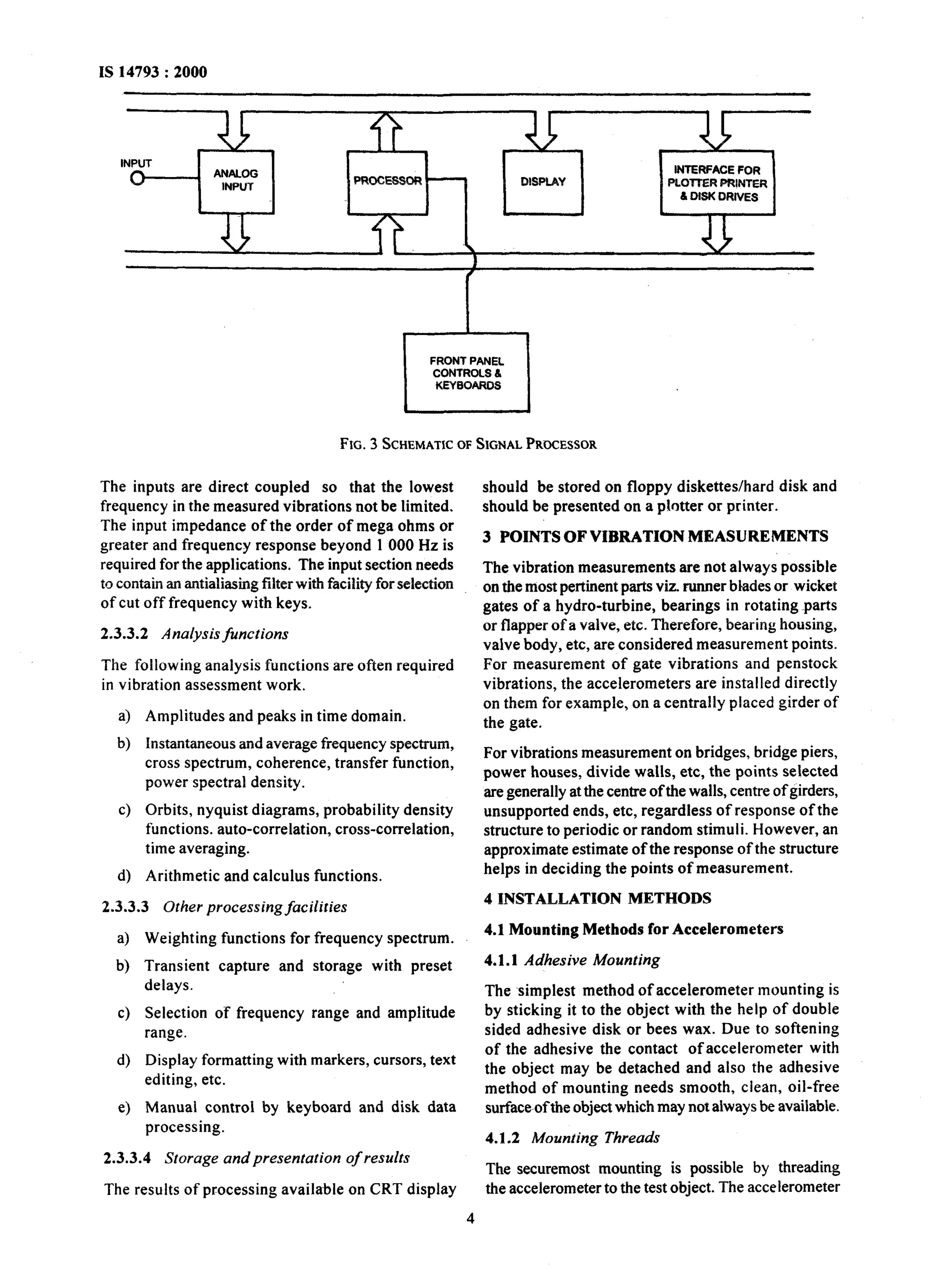INPUT 
INTERFACE FOR 
PLomR PRINTER 
6 DISK DRIVES 
FRONT PANEL 
CONTROLS 6 
FIG. 3 SCHEMATICO F SIGNALP RWESSOR 
The inputs are direct coupled so that the lowest 
frequency in the measured vibrations not be limited. 
The input impedance of the order of mega ohms or 
greater and frequency response beyond 1 000 Hz is 
required for the applications. The input section needs 
to contain an antialiasing filter with facility for selection 
of cut off frequency with keys. 
2.3.3.2 Analysis functions 
The following analysis functions are often required 
in vibration assessment work. 
4 
b) 
cl 
Amplitudes and peaks in time domain. 
Instantaneous and average frequency spectrum, 
cross spectrum, coherence, transfer function, 
power spectral density. 
Orbits, nyquist diagrams, probability density 
functions. auto-correlation, cross-correlation, 
time averaging. 
4 Arithmetic and calculus functions. 
2.3.3.3 Other processing facilities 
a> 
b) 
cl 
4 
e) 
Weighting functions for frequency spectrum. 
Transient capture and storage with preset 
delays. 
Selection of frequency range and amplitude 
range. 
Display formatting with markers, cursors, text 
editing, etc. 
Manual control by keyboard and disk data 
processing. 
2.3.3.4 Storage and presentation of results 
The results of processing available on CRT display 
should be stored on floppy diskettes/hard disk and 
should be presented on a plotter or printer. 
3 POINTS OF VIBRATION MEASUREMENTS 
The vibration measurements are not always possible 
on the most pertinent parts viz. runner bhdes or wicket 
gates of a hydro-turbine, bearings in rotating -parts 
or flapper of a valve, etc. Therefore, bearing housing, 
valve body, etc, are considered measurement points. 
For measurement of gate vibrations and penstock 
vibrations, the accelerometers are installed directly 
on them for example, on a centrally placed girder of 
the gate. 
For vibrations measurement on bridges, bridge piers, 
power houses, divide walls, etc, the points selected 
are generally at the centre of the walls, centre of girders, 
unsupported ends, etc, regardless of response of the 
structure to periodic or random stimuli. However, an 
approximate estimate of the response of the structure 
helps in deciding the points of measurement. 
4 INSTALLATION METHODS 
4.1 Mounting Methods for Accelerometers 
4.1.1 Adhesive Mounting 
The simplest method of accelerometer mounting is 
by sticking it to the object with the help of double 
sided adhesive disk or bees wax. Due to softening 
of the adhesive the contact ofaccelerometer with 
the object may be detached and also the adhesive 
method of mounting needs smooth, clean, oil-free 
surface-ofthe object which may not always be available. 
4.1.2 Mounting Threads 
The securemost mounting is possible by threading 
the accelerometer to the test object. The accelerometer 
4 
 