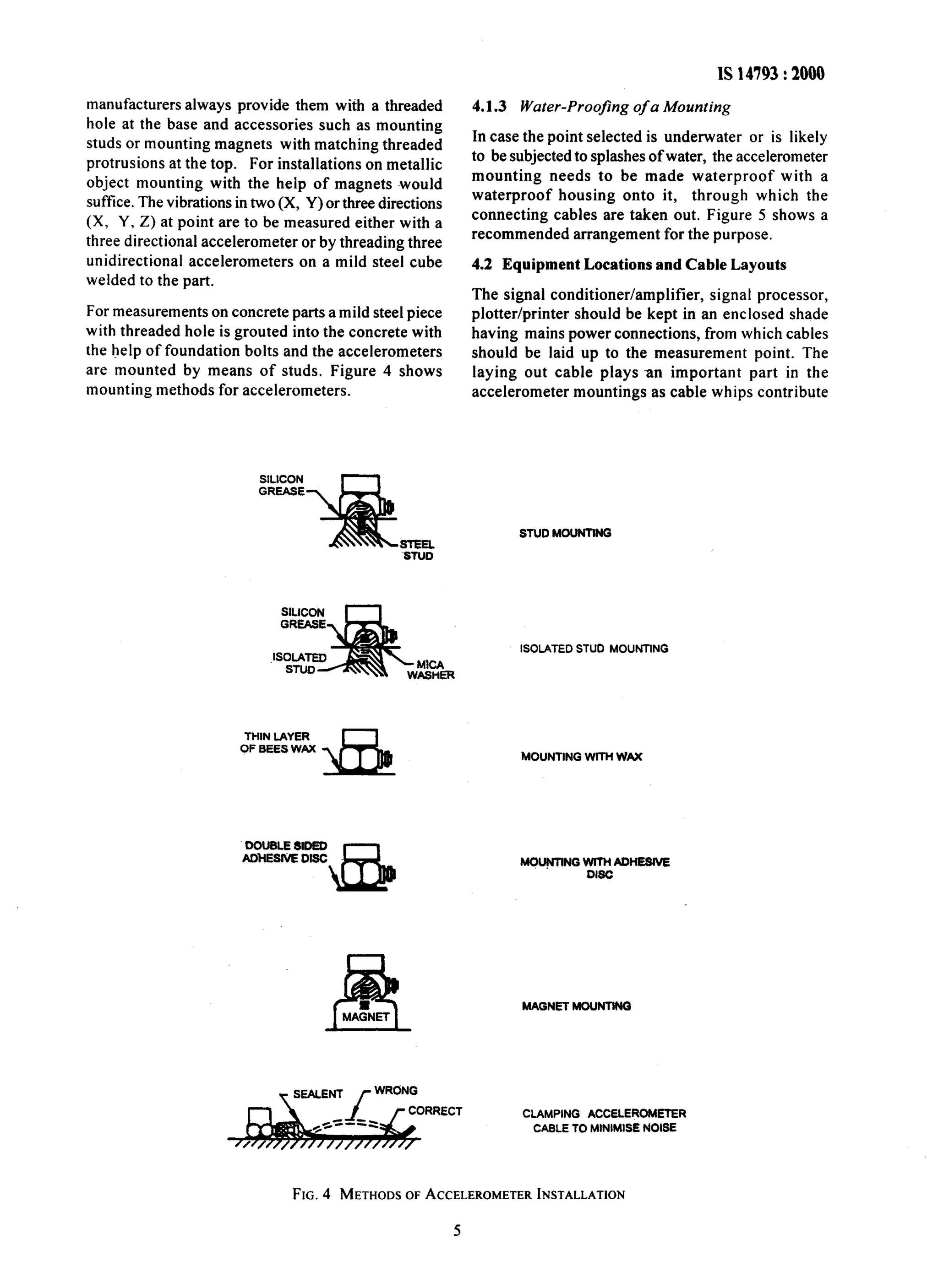 1s 14793 : 2000 
manufacturers always provide them with a threaded 
hole at the base and accessories such as mounting 
studs or mounting magnets with matching threaded 
protrusions at the top. For installations on metallic 
object mounting with the help of magnets would 
suffice. The vibrations in two (X, Y) or three directions 
(X, Y. Z) at point are to be measured either with a 
three directional accelerometer or by threading three 
unidirectional accelerometers on a mild steel cube 
welded to the part. 
For measurements on concrete parts a mild steel piece 
with threaded hole is grouted into the concrete with 
the help of foundation bolts and the accelerometers 
are mounted by means of studs. Figure 4 shows 
mounting methods for accelerometers. 
4.1.3 Water-Proofing of a Mounting 
In case the point selected is underwater or is likely 
to be subjected to splashes of water, the accelerometer 
mounting needs to be made waterproof with a 
waterproof housing onto it, through which the 
connecting cables are taken out. Figure 5 shows a 
recommended arrangement for the purpose. 
4.2 Equipment Locations and Cable Layouts 
The signal conditioner/amplifier, signal processor, 
plotter/printer should be kept in an enclosed shade 
having mains power connections, from which cables 
should be laid up to the measurement point. The 
laying out cable plays an important part in the 
accelerometer mountings as cable whips contribute 
STUD MOUNTING 
ISOLATED STUD MOUNTING 
THIN LAYER 
OF BEES WAX 
DOUBLE 8IDED 
ADHESIVE DISC 
MOUNTING WITH WAX 
MOUf4TlNGwmCADHE8lVE 
DISC 
MAGNET MOUNTING 
CLAMPING ACCELEROMETER 
CABLE TO MINIMISE NOISE 
FIG. 4 METHODS OF ACCELEROMETER INSTALLATION 
 