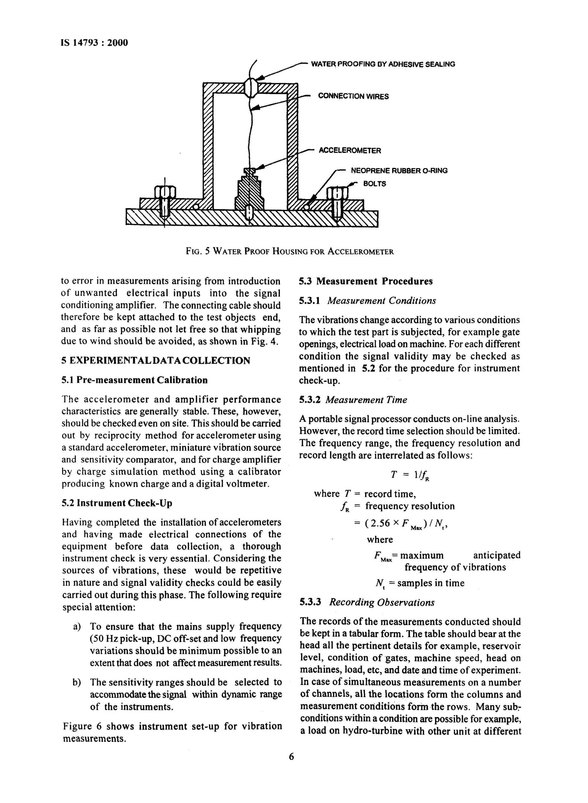 WATER PROOFING BY ADHESIVE SEALING 
CONNECTION WIRES 
ACCELEROMETER 
NEOPRENE RUBBER O-RING 
FIG. 5 WATER PROOF HOUSING FOR ACCELEROMETER 
to error in measurements arising from introduction 
of unwanted electrical inputs into the signal 
conditioning amplifier. The connecting cable should 
therefore be kept attached to the test objects end, 
and as far as possible not let free so that whipping 
due to wind should be avoided, as shown in Fig. 4. 
5 EXPERIMENTALDATACOLLECTION 
5.1 Pre-measurement Calibration 
The accelerometer and amplifier performance 
characteristics are generally stable. These, however, 
should be checkedeven on site. This should be carried 
out by reciprocity method for accelerometer using 
a standard accelerometer, miniature vibration source 
and sensitivity comparator, and for charge amplifier 
by charge simulation method using a calibrator 
producing known charge and a digital voltmeter. 
5.2 Instrument Check-Up 
Having completed the installation of accelerometers 
and having made electrical connections of the 
equipment before data collection, a thorough 
instrument check is very essential. Considering the 
sources of vibrations, these would be repetitive 
in nature and signal validity checks could be easily 
carried out during this phase. The following require 
special attention: 
a) To ensure that the mains supply frequency 
(50 Hz pick-up, DC off-set and low frequency 
variations should be minimum possible to an 
extent that does not affect measurement results. 
b) The sensitivity ranges should be selected to 
accommodate the signal 
of the instruments. 
Figure 6 shows instrument 
measurements. 
within dynamic range 
set-up for vibration 
6 
5.3 Measurement Procedures 
5.3.1 Measurement Conditions 
The vibrations change according to various conditions 
to which the test part is subjected, for example gate 
openings, electrical load on machine. For each different 
condition the signal validity may be checked as 
mentioned in 5.2 for the procedure for instrument 
check-up. 
5.3.2 Measurement Time 
A portable signal processor conducts on-line analysis. 
However, the record time selection should be limited. 
The frequency range, the frequency resolution and 
record length are interrelated as follows: 
where T = 
f, = 
= 
T = l/f, 
record time, 
frequency resolution 
(2.56xF,JlNt, 
where 
FM== maximum anticipated 
frequency of vibrations 
N, = samples in time 
5.3.3 Recording Observations 
The records of the measurements conducted should 
be kept in a tabular form. The table should bear at the 
head all the pertinent details for example, reservoir 
level, condition of gates, machine speed, head on 
machines, load, etc, and date and time of experiment. 
In case of simultaneous measurements on a number 
of channels, all the locations form the columns and 
measurement conditions form the rows. Many sub.- 
conditions within a condition are possible for example, 
a load on hydro-turbine with other unit at different 
 