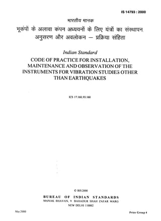 IS 14793 : 2000 
Indian Standard 
CODE OF PRACTICE FOR INS~TALLATION, 
MAINTENANCE AND OBSERVATION OF THE 
INSTRUMENTS FOR VIBRATION STUDIES OTHER 
THAN EARTHQUAKES 
ICS 17.160;93.160 
0 BIS2000 
BUREAU OF INDIAN STANDARDS 
MANAK BHAVAN, 9 BAHADUR SHAH ZAFAR MARG 
NEW DELHI 110002 
May 2000 Price Group 4 
 