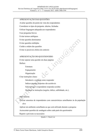DOMÍNIOS DE LINGU@GEM
Revista Eletrônica de Linguística (http://www.seer.ufu.br/index.php/dominiosdelinguagem)
Volume 6, - n° 1 – 1° Semestre 2012 - ISSN 1980-5799

APRESENTAÇÃO DAS QUESTÕES
Avaliar questões do ponto de vista dos respondentes
Considerar os tipos de pergunta: abertas, fechadas
Utilizar linguagem adequada aos respondentes
Usar perguntas breves
Evitar termos ambíguos
Evitar questões dominantes
Evitar questões múltiplas
Cuidar a ordem das questões
Evitar os possíveis efeitos de contexto
APRESENTAÇÃO DO QUESTIONÁRIO
Evitar separar uma questão em duas páginas
Definir:
Estrutura
Espaçamento
Organização
Criar instruções claras:
Introduzir e explicar como responder
Indicar quantas respostas são aceitáveis
Solicitar que o respondente responda sozinho
Destacar as instruções (negrito, itálico, sublinhado, etc.).
PRÉ-TESTE
Utilizar amostras de respondentes com características semelhantes às da população
alvo
Aplicar em ambiente semelhante ao que será utilizado durante a pesquisa
Acrescentar questões de sondagem sobre cada parte do questionário
Repetir o pré-teste se necessário
Quadro 1. Check List

© Maria Tereza Nunes Marchesan, André Gonçalves Ramos

458

 