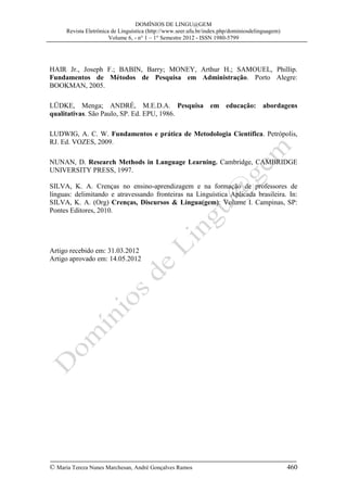 DOMÍNIOS DE LINGU@GEM
Revista Eletrônica de Linguística (http://www.seer.ufu.br/index.php/dominiosdelinguagem)
Volume 6, - n° 1 – 1° Semestre 2012 - ISSN 1980-5799

HAIR Jr., Joseph F.; BABIN, Barry; MONEY, Arthur H.; SAMOUEL, Phillip.
Fundamentos de Métodos de Pesquisa em Administração. Porto Alegre:
BOOKMAN, 2005.
LÜDKE, Menga; ANDRÉ, M.E.D.A. Pesquisa em educação: abordagens
qualitativas. São Paulo, SP. Ed. EPU, 1986.
LUDWIG, A. C. W. Fundamentos e prática de Metodologia Científica. Petrópolis,
RJ. Ed. VOZES, 2009.
NUNAN, D. Research Methods in Language Learning. Cambridge, CAMBRIDGE
UNIVERSITY PRESS, 1997.
SILVA, K. A. Crenças no ensino-aprendizagem e na formação de professores de
línguas: delimitando e atravessando fronteiras na Linguística Aplicada brasileira. In:
SILVA, K. A. (Org) Crenças, Discursos & Língua(gem): Volume I. Campinas, SP:
Pontes Editores, 2010.

Artigo recebido em: 31.03.2012
Artigo aprovado em: 14.05.2012

© Maria Tereza Nunes Marchesan, André Gonçalves Ramos

460

 