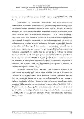 DOMÍNIOS DE LINGU@GEM
Revista Eletrônica de Linguística (http://www.seer.ufu.br/index.php/dominiosdelinguagem)
Volume 6, - n° 1 – 1° Semestre 2012 - ISSN 1980-5799

são úteis se o pesquisador tem recursos limitados e pouco tempo” (BARCELOS, 2001
p. 78).
Questionários são instrumentos desenvolvidos para medir características
importantes de indivíduos e para coletar dados que não estão prontamente disponíveis
ou que não podem ser obtidos pela observação. Nesse sentido, Ludwig (2009) também
alerta para que não se use os questionários para pedir informações existentes em outras
fontes. Na mesma linha, encontramos a definição de Gil (1999, p. 128) que considera o
questionário como uma “técnica de investigação composta por um número mais ou
menos elevado de questões apresentadas por escrito às pessoas, tendo por objetivo o
conhecimento de opiniões, crenças, sentimentos, interesses, expectativas, situações
vivenciadas, etc.”. Esse tipo de instrumento é frequentemente respondido sem a
presença do pesquisador e, por isso, supõe-se que o respondente tenha conhecimento e
motivação para completá-los sozinho. Para que isso ocorra, “o conteúdo e o formato
devem ser atraentes o suficiente para que os respondentes realmente preencham e
devolvam o questionário” (HAIR JR et. al., 2005, p. 160). Porém, é justamente esse um
dos problemas da aplicação de questionários: a perda de controle do pesquisador. É
impossível, por exemplo, saber se o respondente pediu opinião de terceiros, se
respondeu na sequência indicada, etc.
Geralmente empregados em pesquisas com abordagem qualitativa, os
questionários são usados para coletar dados primários capazes de identificar os
problemas de pesquisa que possam ajudar a formular estruturas conceituais. Isso quer
dizer que esse tipo de pesquisa não se preocupa em buscar evidências que comprovem
hipóteses previamente definidas, e sim, em formular teorias a partir da análise dos dados
coletados. Lüdke denomina esse movimento de “processo indutivo” (LÜDKE, 1986, p.
13). Em resumo, a abordagem qualitativa se caracteriza por enfatizar mais o processo do
que o produto, por investigar a “perspectiva dos participantes” sobre o tema proposto
(LÜDKE, 1986, p. 12) e, por isso, geralmente envolve o uso de amostras menores ou
estudos de caso.

© Maria Tereza Nunes Marchesan, André Gonçalves Ramos

452

 