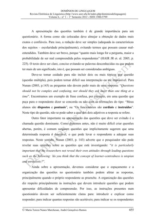 DOMÍNIOS DE LINGU@GEM
Revista Eletrônica de Linguística (http://www.seer.ufu.br/index.php/dominiosdelinguagem)
Volume 6, - n° 1 – 1° Semestre 2012 - ISSN 1980-5799

A apresentação das questões também é de grande importância para um
questionário. A forma como são colocadas deve almejar a obtenção de dados mais
exatos e confiáveis. Para isso, a redação deve ser simples (adequada às características
dos sujeitos – escolaridade principalmente), evitando termos que possam causar malentendidos. Também deve ser breve, porque “quanto mais longa for a pergunta, maior a
probabilidade de ser mal compreendida pelos respondentes” (HAIR JR et. al. 2005, p.
225). O texto deve ser claro, conciso evitando-se palavras desconhecidas ou que podem
ter mais de um significado, isto é, que possam ser consideradas ambíguas.
Deve-se tomar cuidado para não incluir dois ou mais tópicos por questão
(questão múltipla), pois podem tornar difícil sua interpretação ou até impossível. Para
Nunan (2003, p.143) as perguntas não devem pedir mais de uma resposta: “Questions
should not be complex and confusing, nor should they ask more than one thing at a
time”. Encontramos um exemplo de frase confusa, por exemplo, em uma questão que
peça para o respondente dizer se concorda ou não com as afirmações do tipo: “Meus
alunos são dispostos e pontuais”, ou “Os funcionários são cordiais e instruídos”.
Neste tipo de questão, não se pode saber a qual dos dois adjetivos a resposta se refere.
Outro fator importante na apresentação das questões que deve ser evitado é a
chamada questão dominante. Como dissemos antes, não é muito difícil criar questões
abertas, porém, é comum surgirem questões que implicitamente sugerem que uma
determinada resposta é desejável, o que pode levar o respondente a adequar suas
respostas. Neste sentido, Nunan (2003, p. 143) adverte que o pesquisador não pode
revelar suas opiniões sobre as questões que está investigando: “it is particularly
important that the researchers not reveal their own attitudes through leading questions
such as the following: 'do you think that the concept of learner-centredness is utopian
and unrealistic?”.
Ainda sobre a apresentação, devemos considerar que o espaçamento e a
organização das questões no questionário também podem afetar as respostas,
principalmente quando o próprio respondente as preenche. A organização das questões
diz respeito principalmente às instruções que devem introduzir questões que podem
apresentar dificuldades de compreensão. Por isso, as instruções presentes num
questionário devem ser suficientemente claras para: introduzir e explicar como
responder; para indicar quantas respostas são aceitáveis; para indicar se os respondentes
© Maria Tereza Nunes Marchesan, André Gonçalves Ramos

455

 