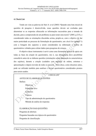DOMÍNIOS DE LINGU@GEM
Revista Eletrônica de Linguística (http://www.seer.ufu.br/index.php/dominiosdelinguagem)
Volume 6, - n° 1 – 1° Semestre 2012 - ISSN 1980-5799

4. Check List
Tendo em vista as palavras de Hair Jr. et al (2005) “Quando uma lista inicial de
questões de pesquisa é desenvolvida, essas questões devem ser avaliadas para
determinar se as respostas oferecerão as informações necessárias para a tomada de
decisão, para a compreensão de um problema ou para testar uma teoria” (2005, p.215), e
considerando todas as orientações discutidas acima, propôs-se, com o objetivo de dar
maior praticidade ao processo de formulação do questionário, um check list (quadro 1)
com a listagem dos aspectos a serem considerados na elaboração e análise de
questionários voltados para coletar dados para pesquisas de crenças.
O objetivo desse instrumento é servir como uma ferramenta prática de apoio em
todas as fases da criação do questionário, isto é, sua abrangência deve possibilitar
consultá-lo antes de se elaborar questões (orientações sobre adequação às características
dos sujeitos), durante a criação (cuidados com aspectos de ordem, estrutura e
apresentação) e depois (revisão de todos os passos). Além disso, como dissemos antes,
pode ser utilizado também para analisar e revisar questionários considerados prontos
para serem usados.
CHECK LIST
ANTES DE ELABORAR QUESTÕES
Definir:
Objetivos
População alvo
Conceitos
Tópicos
Tipo de administração do questionário
Método de análise de respostas
ELABORAÇÃO DAS QUESTÕES
Perguntas de abertura
Perguntas baseadas nos tópicos do questionário
Perguntas de classificação

© Maria Tereza Nunes Marchesan, André Gonçalves Ramos

457

 
