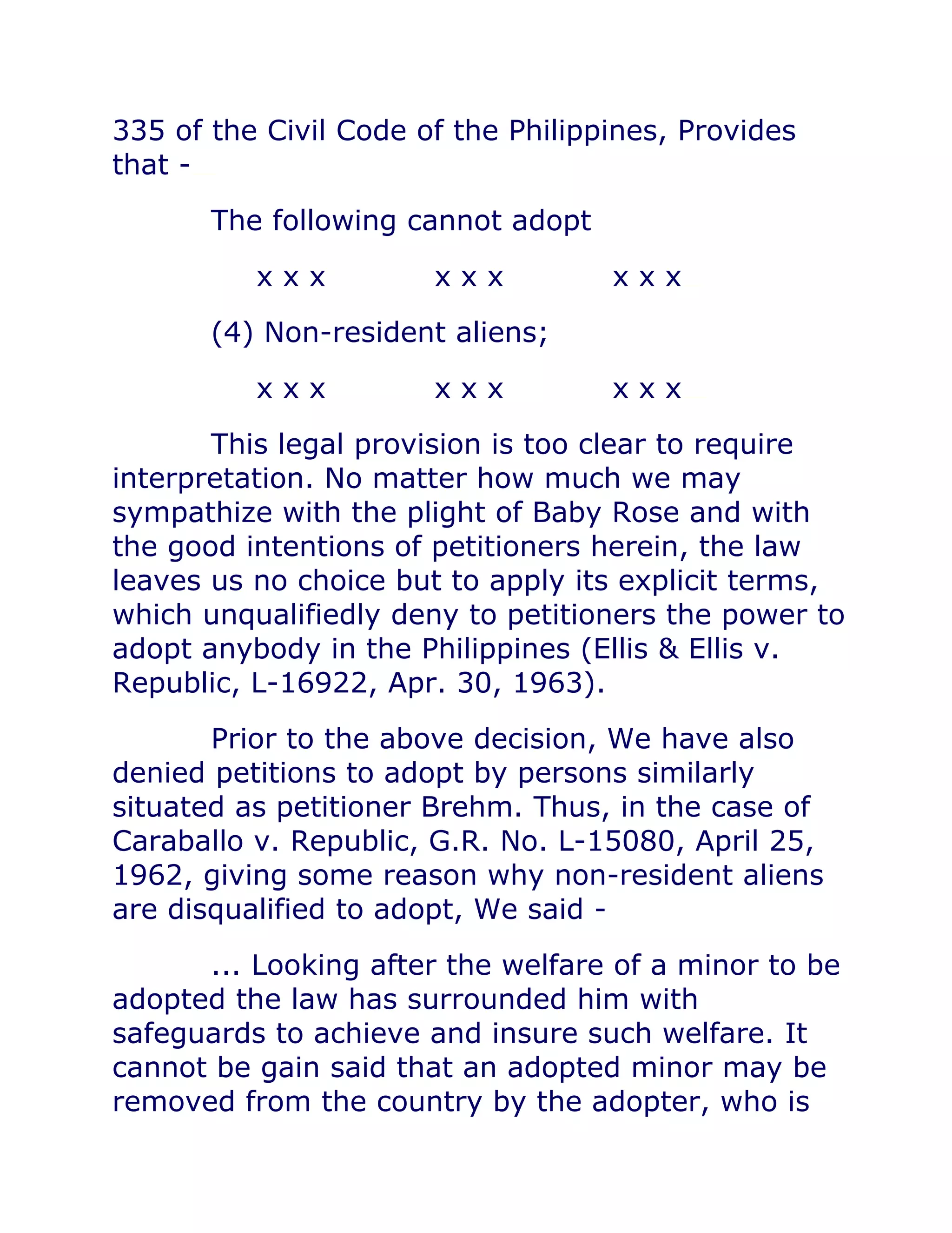 335 of the Civil Code of the Philippines, Provides
that -chanrobles virtual law library
The following cannot adopt
x x x x x x x x xchanrobles virtual law library
(4) Non-resident aliens;
x x x x x x x x xchanrobles virtual law library
This legal provision is too clear to require
interpretation. No matter how much we may
sympathize with the plight of Baby Rose and with
the good intentions of petitioners herein, the law
leaves us no choice but to apply its explicit terms,
which unqualifiedly deny to petitioners the power to
adopt anybody in the Philippines (Ellis & Ellis v.
Republic, L-16922, Apr. 30, 1963).
Prior to the above decision, We have also
denied petitions to adopt by persons similarly
situated as petitioner Brehm. Thus, in the case of
Caraballo v. Republic, G.R. No. L-15080, April 25,
1962, giving some reason why non-resident aliens
are disqualified to adopt, We said -
... Looking after the welfare of a minor to be
adopted the law has surrounded him with
safeguards to achieve and insure such welfare. It
cannot be gain said that an adopted minor may be
removed from the country by the adopter, who is
 