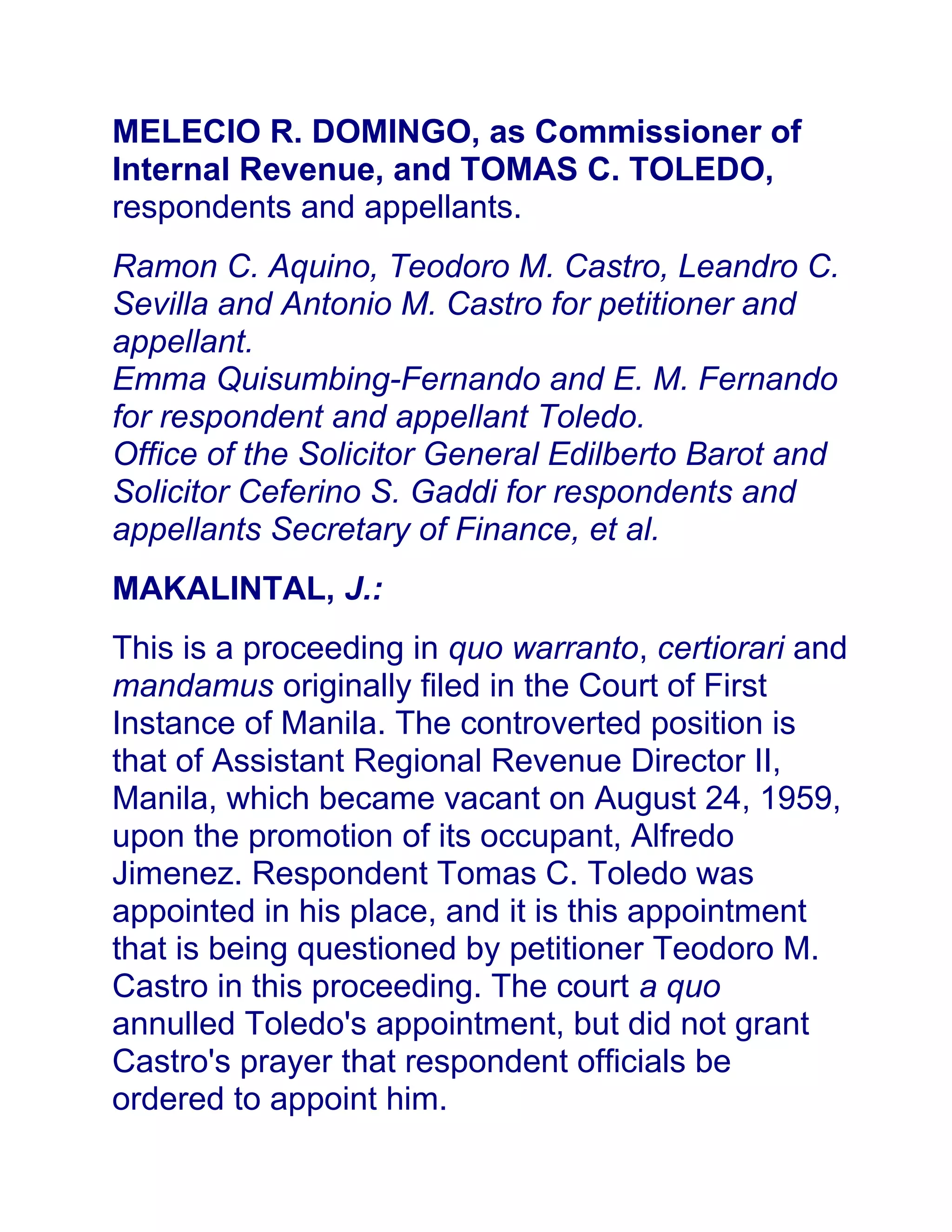 MELECIO R. DOMINGO, as Commissioner of
Internal Revenue, and TOMAS C. TOLEDO,
respondents and appellants.
Ramon C. Aquino, Teodoro M. Castro, Leandro C.
Sevilla and Antonio M. Castro for petitioner and
appellant.
Emma Quisumbing-Fernando and E. M. Fernando
for respondent and appellant Toledo.
Office of the Solicitor General Edilberto Barot and
Solicitor Ceferino S. Gaddi for respondents and
appellants Secretary of Finance, et al.
MAKALINTAL, J.:
This is a proceeding in quo warranto, certiorari and
mandamus originally filed in the Court of First
Instance of Manila. The controverted position is
that of Assistant Regional Revenue Director II,
Manila, which became vacant on August 24, 1959,
upon the promotion of its occupant, Alfredo
Jimenez. Respondent Tomas C. Toledo was
appointed in his place, and it is this appointment
that is being questioned by petitioner Teodoro M.
Castro in this proceeding. The court a quo
annulled Toledo's appointment, but did not grant
Castro's prayer that respondent officials be
ordered to appoint him.
 