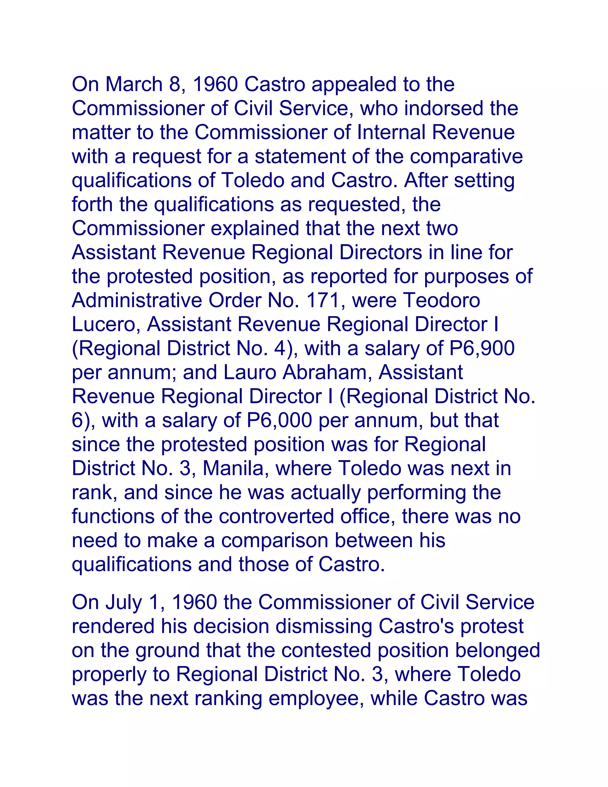 On March 8, 1960 Castro appealed to the
Commissioner of Civil Service, who indorsed the
matter to the Commissioner of Internal Revenue
with a request for a statement of the comparative
qualifications of Toledo and Castro. After setting
forth the qualifications as requested, the
Commissioner explained that the next two
Assistant Revenue Regional Directors in line for
the protested position, as reported for purposes of
Administrative Order No. 171, were Teodoro
Lucero, Assistant Revenue Regional Director I
(Regional District No. 4), with a salary of P6,900
per annum; and Lauro Abraham, Assistant
Revenue Regional Director I (Regional District No.
6), with a salary of P6,000 per annum, but that
since the protested position was for Regional
District No. 3, Manila, where Toledo was next in
rank, and since he was actually performing the
functions of the controverted office, there was no
need to make a comparison between his
qualifications and those of Castro.
On July 1, 1960 the Commissioner of Civil Service
rendered his decision dismissing Castro's protest
on the ground that the contested position belonged
properly to Regional District No. 3, where Toledo
was the next ranking employee, while Castro was
 