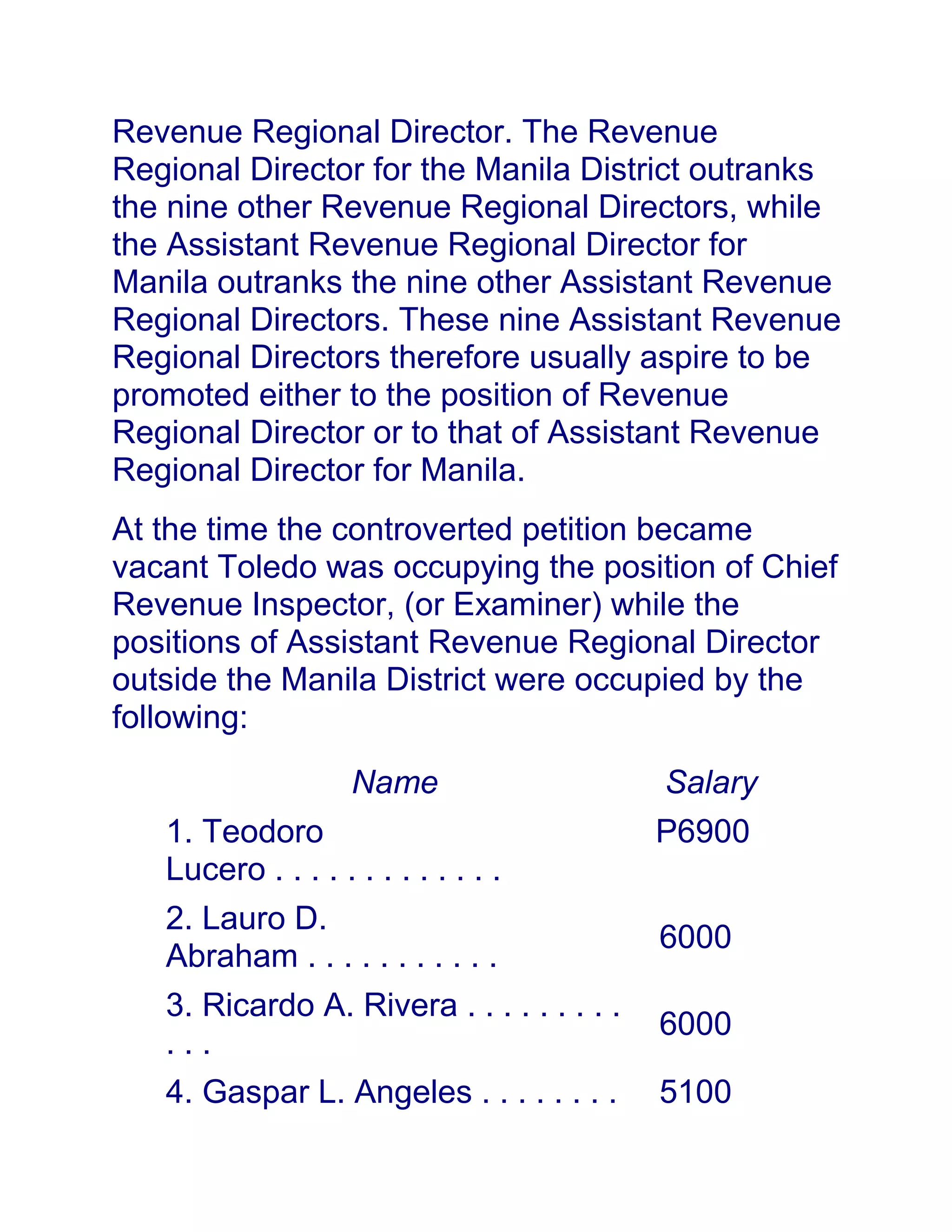 Revenue Regional Director. The Revenue
Regional Director for the Manila District outranks
the nine other Revenue Regional Directors, while
the Assistant Revenue Regional Director for
Manila outranks the nine other Assistant Revenue
Regional Directors. These nine Assistant Revenue
Regional Directors therefore usually aspire to be
promoted either to the position of Revenue
Regional Director or to that of Assistant Revenue
Regional Director for Manila.
At the time the controverted petition became
vacant Toledo was occupying the position of Chief
Revenue Inspector, (or Examiner) while the
positions of Assistant Revenue Regional Director
outside the Manila District were occupied by the
following:
Name Salary
1. Teodoro
Lucero . . . . . . . . . . . . .
P6900
2. Lauro D.
Abraham . . . . . . . . . . .
6000
3. Ricardo A. Rivera . . . . . . . . .
. . .
6000
4. Gaspar L. Angeles . . . . . . . . 5100
 
