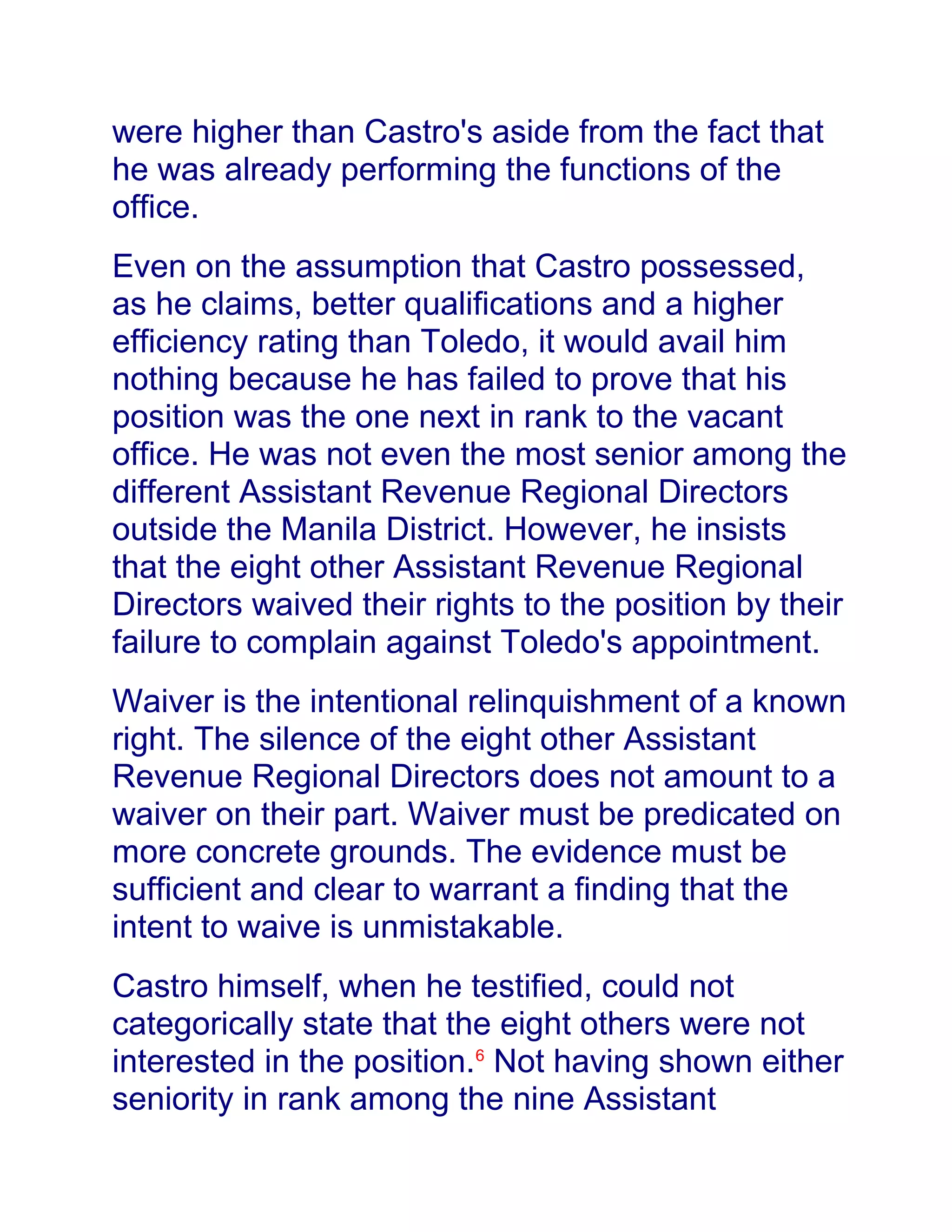 were higher than Castro's aside from the fact that
he was already performing the functions of the
office.
Even on the assumption that Castro possessed,
as he claims, better qualifications and a higher
efficiency rating than Toledo, it would avail him
nothing because he has failed to prove that his
position was the one next in rank to the vacant
office. He was not even the most senior among the
different Assistant Revenue Regional Directors
outside the Manila District. However, he insists
that the eight other Assistant Revenue Regional
Directors waived their rights to the position by their
failure to complain against Toledo's appointment.
Waiver is the intentional relinquishment of a known
right. The silence of the eight other Assistant
Revenue Regional Directors does not amount to a
waiver on their part. Waiver must be predicated on
more concrete grounds. The evidence must be
sufficient and clear to warrant a finding that the
intent to waive is unmistakable.
Castro himself, when he testified, could not
categorically state that the eight others were not
interested in the position.6
Not having shown either
seniority in rank among the nine Assistant
 