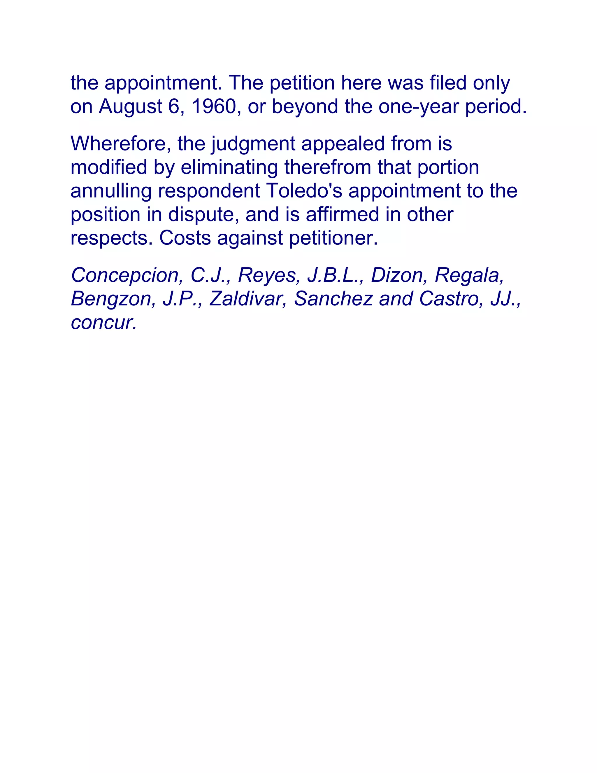 the appointment. The petition here was filed only
on August 6, 1960, or beyond the one-year period.
Wherefore, the judgment appealed from is
modified by eliminating therefrom that portion
annulling respondent Toledo's appointment to the
position in dispute, and is affirmed in other
respects. Costs against petitioner.
Concepcion, C.J., Reyes, J.B.L., Dizon, Regala,
Bengzon, J.P., Zaldivar, Sanchez and Castro, JJ.,
concur.
 
