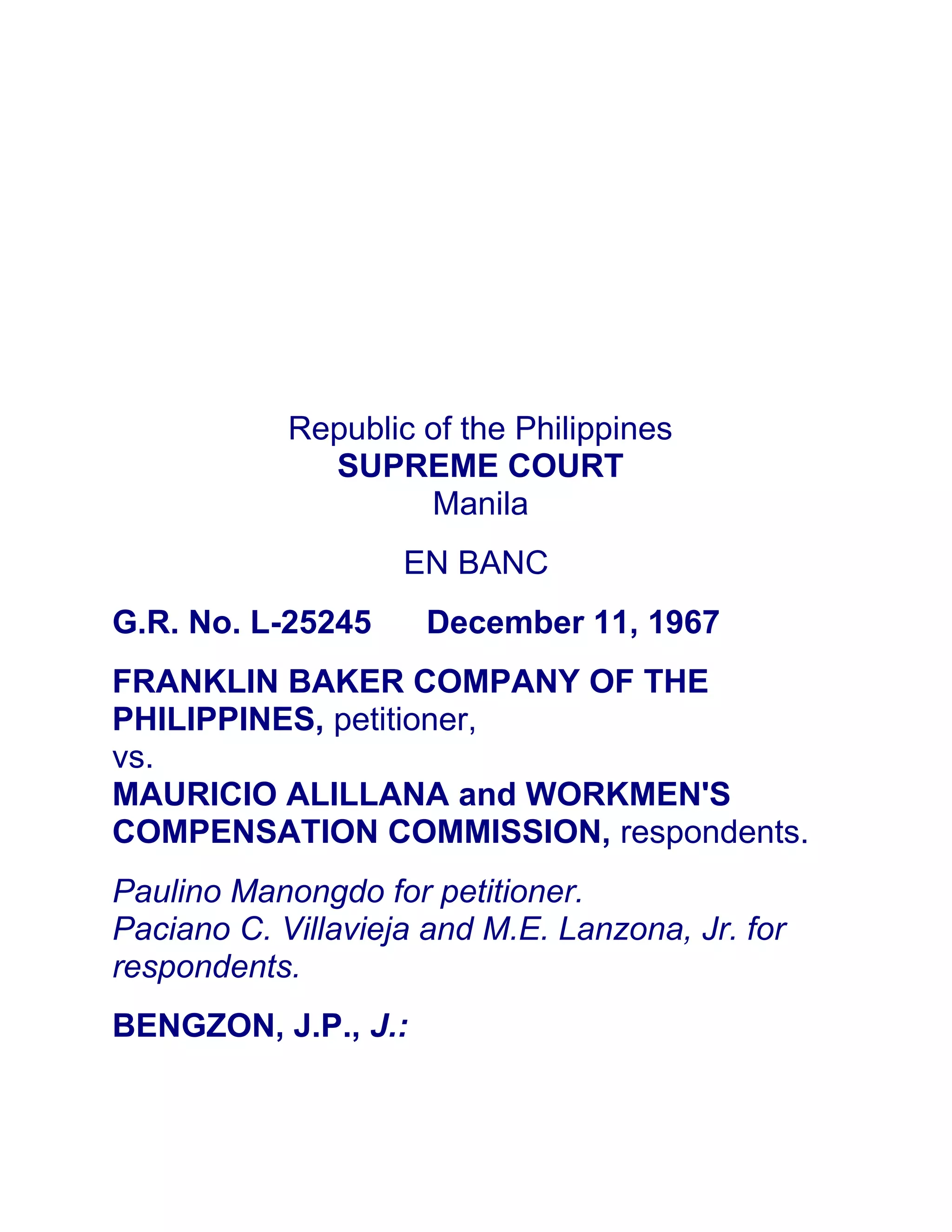 Republic of the Philippines
SUPREME COURT
Manila
EN BANC
G.R. No. L-25245 December 11, 1967
FRANKLIN BAKER COMPANY OF THE
PHILIPPINES, petitioner,
vs.
MAURICIO ALILLANA and WORKMEN'S
COMPENSATION COMMISSION, respondents.
Paulino Manongdo for petitioner.
Paciano C. Villavieja and M.E. Lanzona, Jr. for
respondents.
BENGZON, J.P., J.:
 