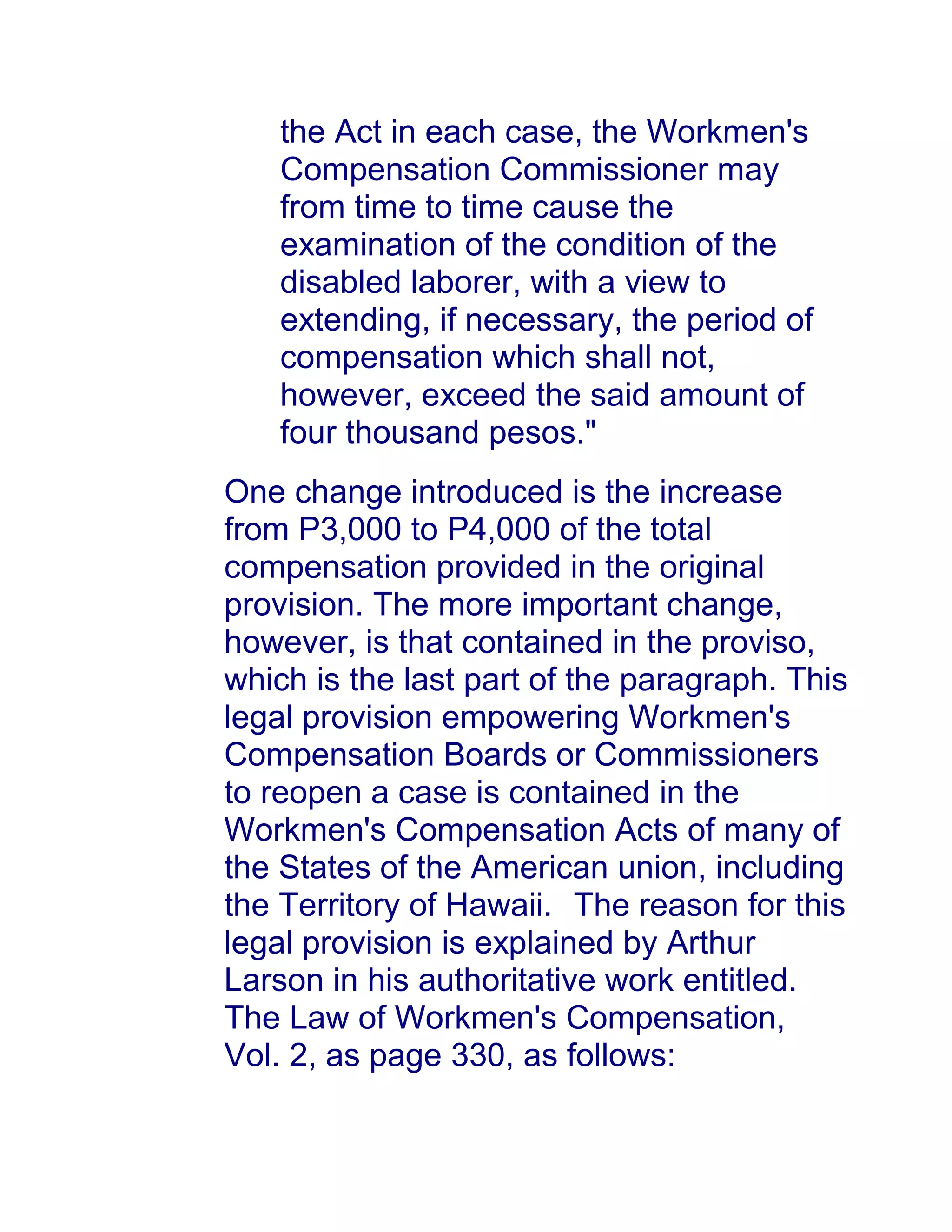 the Act in each case, the Workmen's
Compensation Commissioner may
from time to time cause the
examination of the condition of the
disabled laborer, with a view to
extending, if necessary, the period of
compensation which shall not,
however, exceed the said amount of
four thousand pesos."
One change introduced is the increase
from P3,000 to P4,000 of the total
compensation provided in the original
provision. The more important change,
however, is that contained in the proviso,
which is the last part of the paragraph. This
legal provision empowering Workmen's
Compensation Boards or Commissioners
to reopen a case is contained in the
Workmen's Compensation Acts of many of
the States of the American union, including
the Territory of Hawaii.1awphil.net The reason for this
legal provision is explained by Arthur
Larson in his authoritative work entitled.
The Law of Workmen's Compensation,
Vol. 2, as page 330, as follows:
 