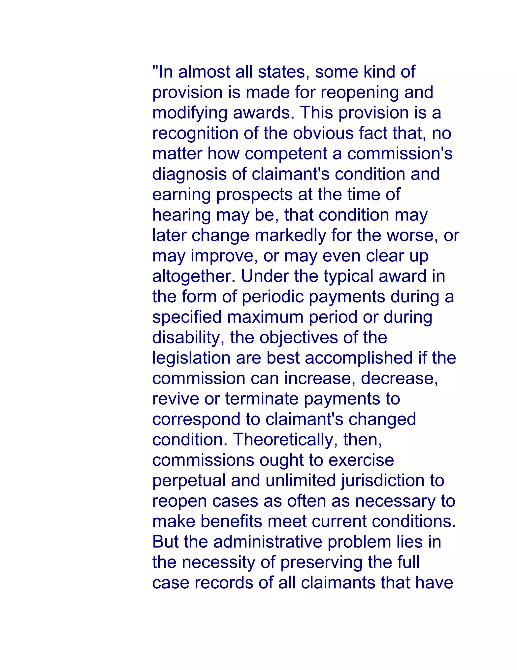 "In almost all states, some kind of
provision is made for reopening and
modifying awards. This provision is a
recognition of the obvious fact that, no
matter how competent a commission's
diagnosis of claimant's condition and
earning prospects at the time of
hearing may be, that condition may
later change markedly for the worse, or
may improve, or may even clear up
altogether. Under the typical award in
the form of periodic payments during a
specified maximum period or during
disability, the objectives of the
legislation are best accomplished if the
commission can increase, decrease,
revive or terminate payments to
correspond to claimant's changed
condition. Theoretically, then,
commissions ought to exercise
perpetual and unlimited jurisdiction to
reopen cases as often as necessary to
make benefits meet current conditions.
But the administrative problem lies in
the necessity of preserving the full
case records of all claimants that have
 