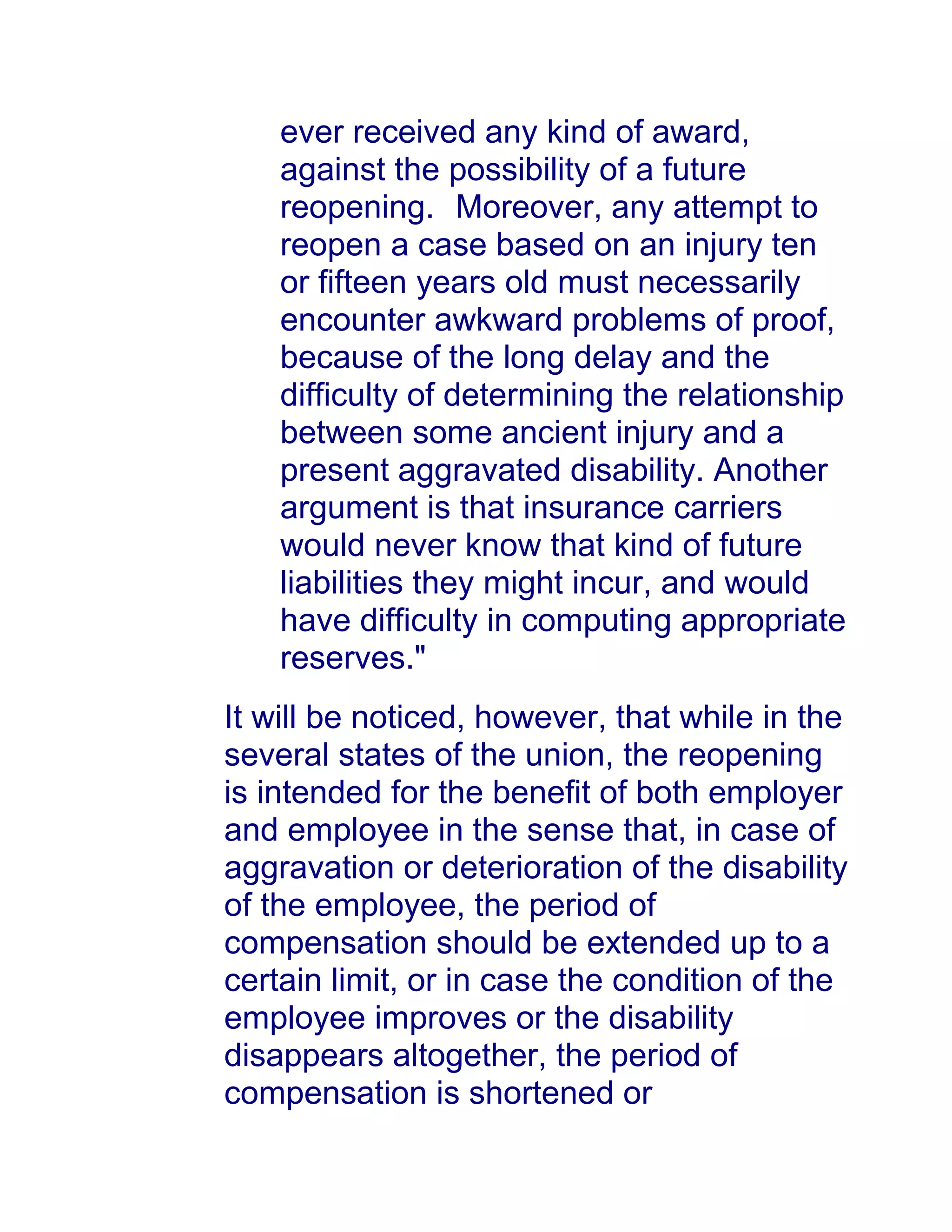 ever received any kind of award,
against the possibility of a future
reopening.1awphil.net Moreover, any attempt to
reopen a case based on an injury ten
or fifteen years old must necessarily
encounter awkward problems of proof,
because of the long delay and the
difficulty of determining the relationship
between some ancient injury and a
present aggravated disability. Another
argument is that insurance carriers
would never know that kind of future
liabilities they might incur, and would
have difficulty in computing appropriate
reserves."
It will be noticed, however, that while in the
several states of the union, the reopening
is intended for the benefit of both employer
and employee in the sense that, in case of
aggravation or deterioration of the disability
of the employee, the period of
compensation should be extended up to a
certain limit, or in case the condition of the
employee improves or the disability
disappears altogether, the period of
compensation is shortened or
 