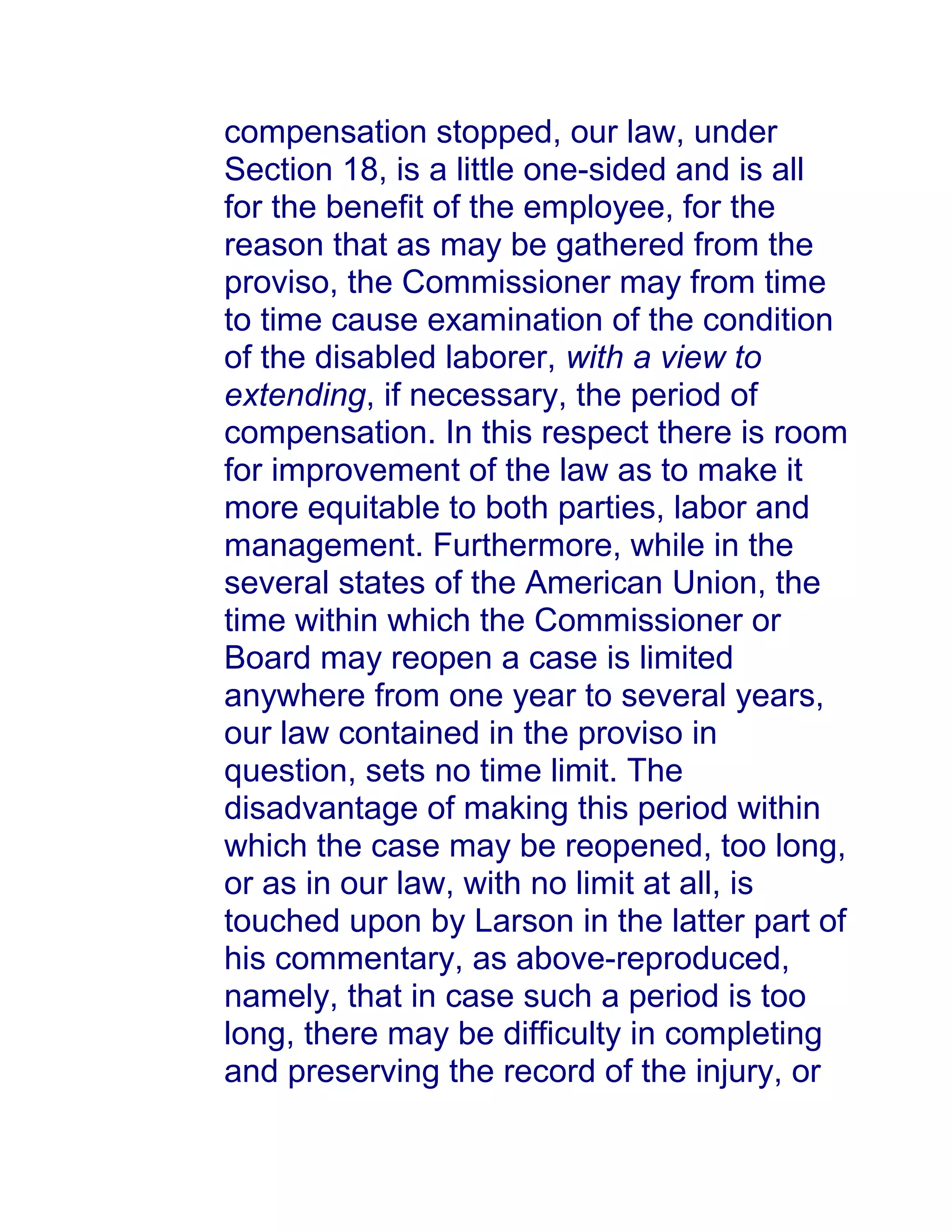 compensation stopped, our law, under
Section 18, is a little one-sided and is all
for the benefit of the employee, for the
reason that as may be gathered from the
proviso, the Commissioner may from time
to time cause examination of the condition
of the disabled laborer, with a view to
extending, if necessary, the period of
compensation. In this respect there is room
for improvement of the law as to make it
more equitable to both parties, labor and
management. Furthermore, while in the
several states of the American Union, the
time within which the Commissioner or
Board may reopen a case is limited
anywhere from one year to several years,
our law contained in the proviso in
question, sets no time limit. The
disadvantage of making this period within
which the case may be reopened, too long,
or as in our law, with no limit at all, is
touched upon by Larson in the latter part of
his commentary, as above-reproduced,
namely, that in case such a period is too
long, there may be difficulty in completing
and preserving the record of the injury, or
 