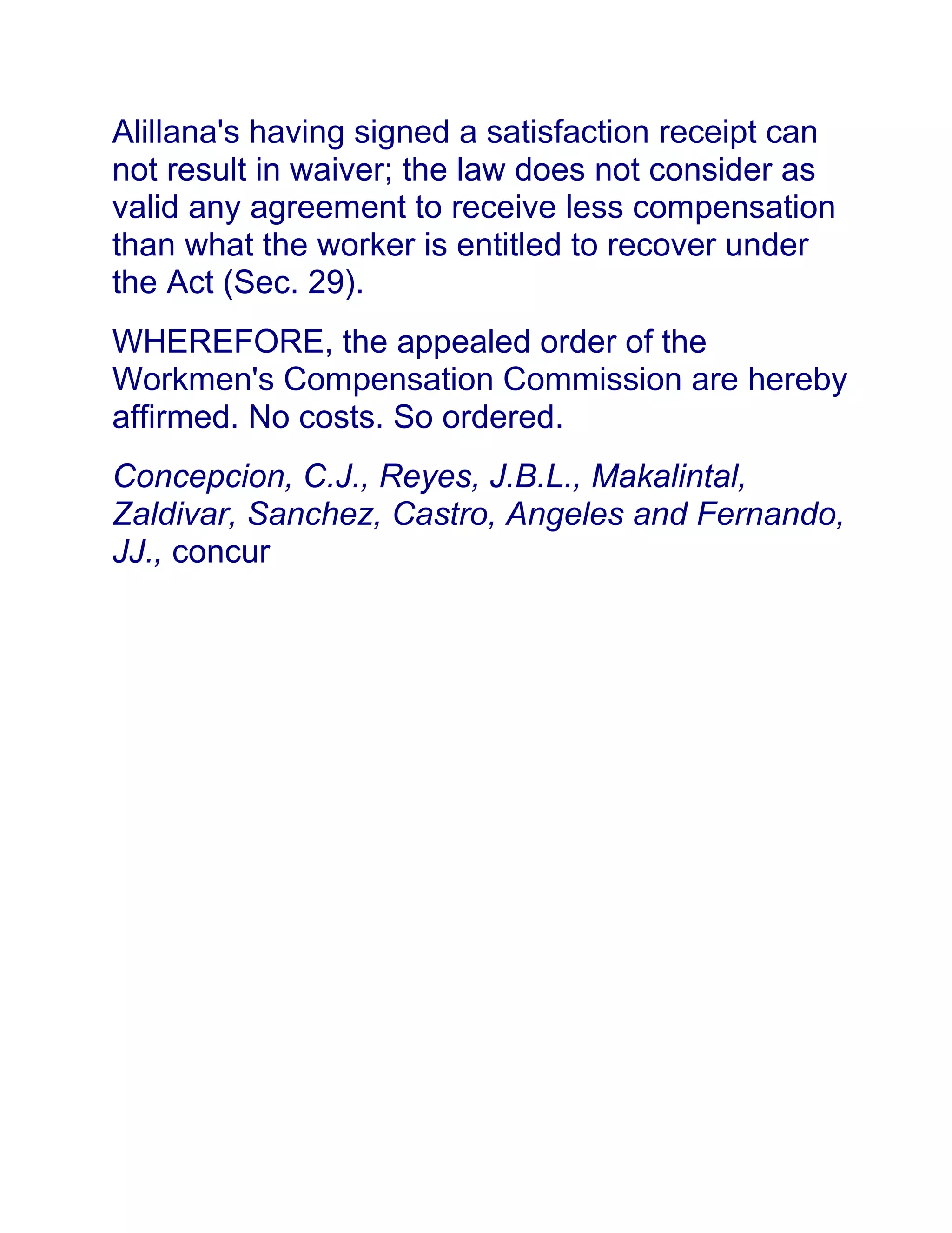 Alillana's having signed a satisfaction receipt can
not result in waiver; the law does not consider as
valid any agreement to receive less compensation
than what the worker is entitled to recover under
the Act (Sec. 29).
WHEREFORE, the appealed order of the
Workmen's Compensation Commission are hereby
affirmed. No costs. So ordered.
Concepcion, C.J., Reyes, J.B.L., Makalintal,
Zaldivar, Sanchez, Castro, Angeles and Fernando,
JJ., concur
 
