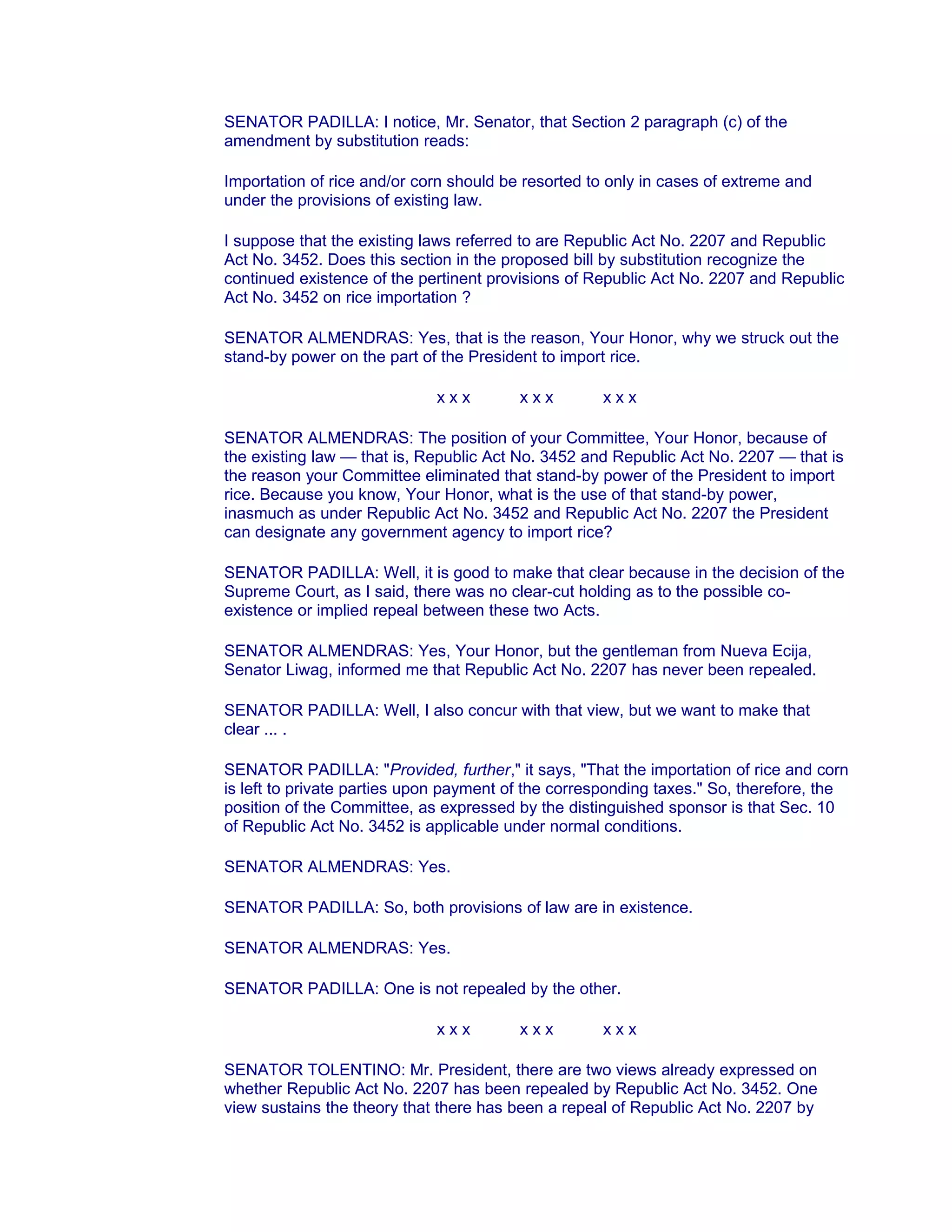 SENATOR PADILLA: I notice, Mr. Senator, that Section 2 paragraph (c) of the
amendment by substitution reads:
Importation of rice and/or corn should be resorted to only in cases of extreme and
under the provisions of existing law.
I suppose that the existing laws referred to are Republic Act No. 2207 and Republic
Act No. 3452. Does this section in the proposed bill by substitution recognize the
continued existence of the pertinent provisions of Republic Act No. 2207 and Republic
Act No. 3452 on rice importation ?
SENATOR ALMENDRAS: Yes, that is the reason, Your Honor, why we struck out the
stand-by power on the part of the President to import rice.
x x x x x x x x x
SENATOR ALMENDRAS: The position of your Committee, Your Honor, because of
the existing law — that is, Republic Act No. 3452 and Republic Act No. 2207 — that is
the reason your Committee eliminated that stand-by power of the President to import
rice. Because you know, Your Honor, what is the use of that stand-by power,
inasmuch as under Republic Act No. 3452 and Republic Act No. 2207 the President
can designate any government agency to import rice?
SENATOR PADILLA: Well, it is good to make that clear because in the decision of the
Supreme Court, as I said, there was no clear-cut holding as to the possible co-
existence or implied repeal between these two Acts.
SENATOR ALMENDRAS: Yes, Your Honor, but the gentleman from Nueva Ecija,
Senator Liwag, informed me that Republic Act No. 2207 has never been repealed.
SENATOR PADILLA: Well, I also concur with that view, but we want to make that
clear ... .
SENATOR PADILLA: "Provided, further," it says, "That the importation of rice and corn
is left to private parties upon payment of the corresponding taxes." So, therefore, the
position of the Committee, as expressed by the distinguished sponsor is that Sec. 10
of Republic Act No. 3452 is applicable under normal conditions.
SENATOR ALMENDRAS: Yes.
SENATOR PADILLA: So, both provisions of law are in existence.
SENATOR ALMENDRAS: Yes.
SENATOR PADILLA: One is not repealed by the other.
x x x x x x x x x
SENATOR TOLENTINO: Mr. President, there are two views already expressed on
whether Republic Act No. 2207 has been repealed by Republic Act No. 3452. One
view sustains the theory that there has been a repeal of Republic Act No. 2207 by
 
