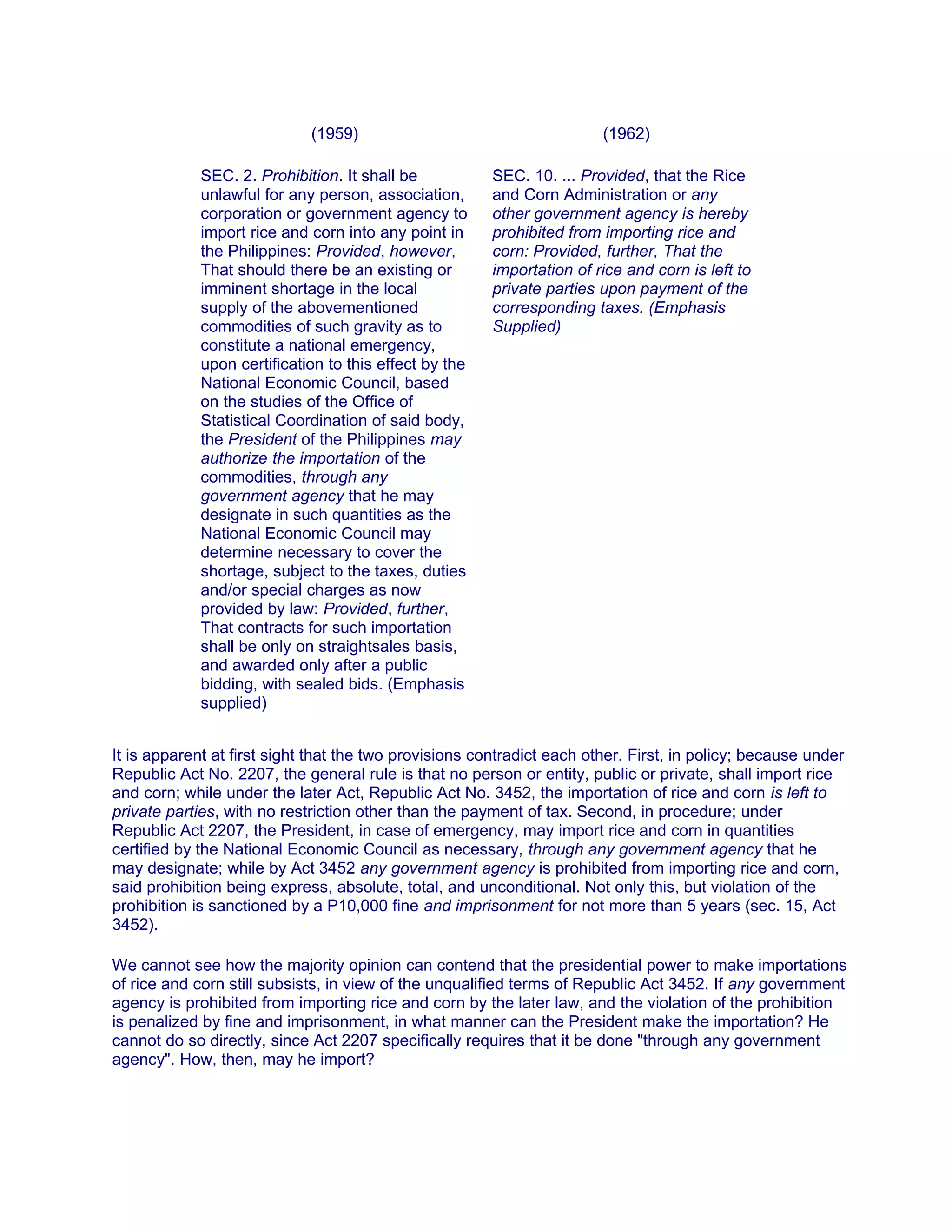 (1959) (1962)
SEC. 2. Prohibition. It shall be
unlawful for any person, association,
corporation or government agency to
import rice and corn into any point in
the Philippines: Provided, however,
That should there be an existing or
imminent shortage in the local
supply of the abovementioned
commodities of such gravity as to
constitute a national emergency,
upon certification to this effect by the
National Economic Council, based
on the studies of the Office of
Statistical Coordination of said body,
the President of the Philippines may
authorize the importation of the
commodities, through any
government agency that he may
designate in such quantities as the
National Economic Council may
determine necessary to cover the
shortage, subject to the taxes, duties
and/or special charges as now
provided by law: Provided, further,
That contracts for such importation
shall be only on straightsales basis,
and awarded only after a public
bidding, with sealed bids. (Emphasis
supplied)
SEC. 10. ... Provided, that the Rice
and Corn Administration or any
other government agency is hereby
prohibited from importing rice and
corn: Provided, further, That the
importation of rice and corn is left to
private parties upon payment of the
corresponding taxes. (Emphasis
Supplied)
It is apparent at first sight that the two provisions contradict each other. First, in policy; because under
Republic Act No. 2207, the general rule is that no person or entity, public or private, shall import rice
and corn; while under the later Act, Republic Act No. 3452, the importation of rice and corn is left to
private parties, with no restriction other than the payment of tax. Second, in procedure; under
Republic Act 2207, the President, in case of emergency, may import rice and corn in quantities
certified by the National Economic Council as necessary, through any government agency that he
may designate; while by Act 3452 any government agency is prohibited from importing rice and corn,
said prohibition being express, absolute, total, and unconditional. Not only this, but violation of the
prohibition is sanctioned by a P10,000 fine and imprisonment for not more than 5 years (sec. 15, Act
3452).
We cannot see how the majority opinion can contend that the presidential power to make importations
of rice and corn still subsists, in view of the unqualified terms of Republic Act 3452. If any government
agency is prohibited from importing rice and corn by the later law, and the violation of the prohibition
is penalized by fine and imprisonment, in what manner can the President make the importation? He
cannot do so directly, since Act 2207 specifically requires that it be done "through any government
agency". How, then, may he import?
 