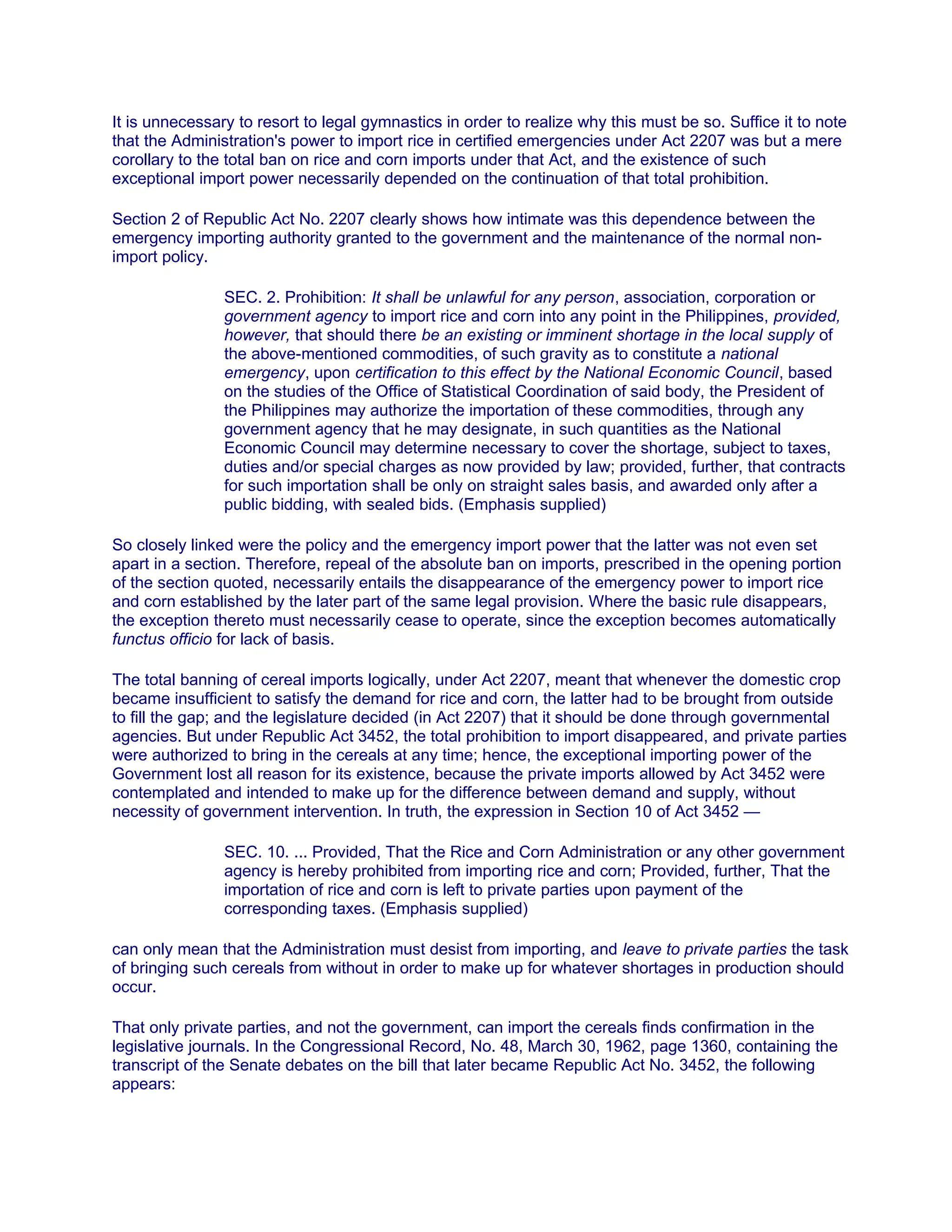 It is unnecessary to resort to legal gymnastics in order to realize why this must be so. Suffice it to note
that the Administration's power to import rice in certified emergencies under Act 2207 was but a mere
corollary to the total ban on rice and corn imports under that Act, and the existence of such
exceptional import power necessarily depended on the continuation of that total prohibition.1äwphï1.ñët
Section 2 of Republic Act No. 2207 clearly shows how intimate was this dependence between the
emergency importing authority granted to the government and the maintenance of the normal non-
import policy.
SEC. 2. Prohibition: It shall be unlawful for any person, association, corporation or
government agency to import rice and corn into any point in the Philippines, provided,
however, that should there be an existing or imminent shortage in the local supply of
the above-mentioned commodities, of such gravity as to constitute a national
emergency, upon certification to this effect by the National Economic Council, based
on the studies of the Office of Statistical Coordination of said body, the President of
the Philippines may authorize the importation of these commodities, through any
government agency that he may designate, in such quantities as the National
Economic Council may determine necessary to cover the shortage, subject to taxes,
duties and/or special charges as now provided by law; provided, further, that contracts
for such importation shall be only on straight sales basis, and awarded only after a
public bidding, with sealed bids. (Emphasis supplied)
So closely linked were the policy and the emergency import power that the latter was not even set
apart in a section. Therefore, repeal of the absolute ban on imports, prescribed in the opening portion
of the section quoted, necessarily entails the disappearance of the emergency power to import rice
and corn established by the later part of the same legal provision. Where the basic rule disappears,
the exception thereto must necessarily cease to operate, since the exception becomes automatically
functus officio for lack of basis.
The total banning of cereal imports logically, under Act 2207, meant that whenever the domestic crop
became insufficient to satisfy the demand for rice and corn, the latter had to be brought from outside
to fill the gap; and the legislature decided (in Act 2207) that it should be done through governmental
agencies. But under Republic Act 3452, the total prohibition to import disappeared, and private parties
were authorized to bring in the cereals at any time; hence, the exceptional importing power of the
Government lost all reason for its existence, because the private imports allowed by Act 3452 were
contemplated and intended to make up for the difference between demand and supply, without
necessity of government intervention. In truth, the expression in Section 10 of Act 3452 —
SEC. 10. ... Provided, That the Rice and Corn Administration or any other government
agency is hereby prohibited from importing rice and corn; Provided, further, That the
importation of rice and corn is left to private parties upon payment of the
corresponding taxes. (Emphasis supplied)
can only mean that the Administration must desist from importing, and leave to private parties the task
of bringing such cereals from without in order to make up for whatever shortages in production should
occur.
That only private parties, and not the government, can import the cereals finds confirmation in the
legislative journals. In the Congressional Record, No. 48, March 30, 1962, page 1360, containing the
transcript of the Senate debates on the bill that later became Republic Act No. 3452, the following
appears:
 
