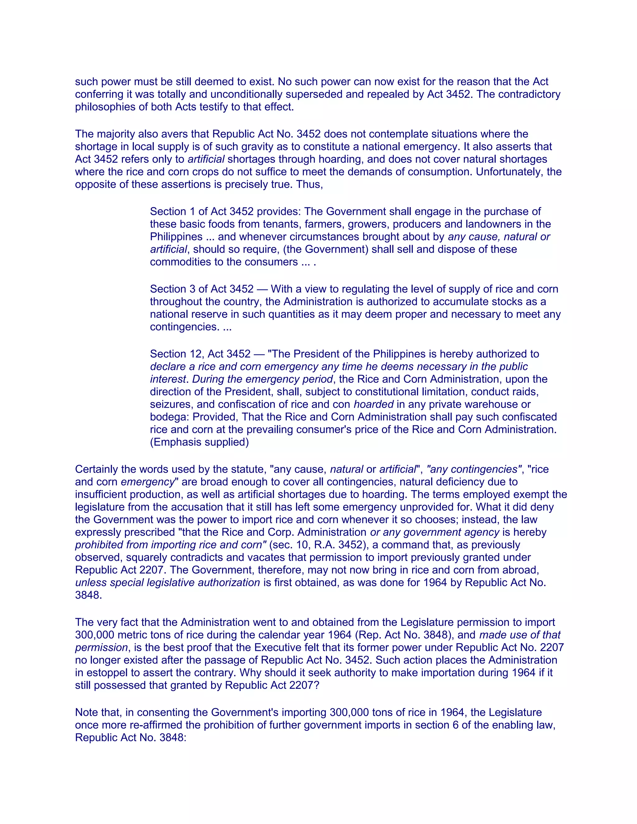 such power must be still deemed to exist. No such power can now exist for the reason that the Act
conferring it was totally and unconditionally superseded and repealed by Act 3452. The contradictory
philosophies of both Acts testify to that effect.
The majority also avers that Republic Act No. 3452 does not contemplate situations where the
shortage in local supply is of such gravity as to constitute a national emergency. It also asserts that
Act 3452 refers only to artificial shortages through hoarding, and does not cover natural shortages
where the rice and corn crops do not suffice to meet the demands of consumption. Unfortunately, the
opposite of these assertions is precisely true. Thus,
Section 1 of Act 3452 provides: The Government shall engage in the purchase of
these basic foods from tenants, farmers, growers, producers and landowners in the
Philippines ... and whenever circumstances brought about by any cause, natural or
artificial, should so require, (the Government) shall sell and dispose of these
commodities to the consumers ... .
Section 3 of Act 3452 — With a view to regulating the level of supply of rice and corn
throughout the country, the Administration is authorized to accumulate stocks as a
national reserve in such quantities as it may deem proper and necessary to meet any
contingencies. ...
Section 12, Act 3452 — "The President of the Philippines is hereby authorized to
declare a rice and corn emergency any time he deems necessary in the public
interest. During the emergency period, the Rice and Corn Administration, upon the
direction of the President, shall, subject to constitutional limitation, conduct raids,
seizures, and confiscation of rice and con hoarded in any private warehouse or
bodega: Provided, That the Rice and Corn Administration shall pay such confiscated
rice and corn at the prevailing consumer's price of the Rice and Corn Administration.
(Emphasis supplied)
Certainly the words used by the statute, "any cause, natural or artificial", "any contingencies", "rice
and corn emergency" are broad enough to cover all contingencies, natural deficiency due to
insufficient production, as well as artificial shortages due to hoarding. The terms employed exempt the
legislature from the accusation that it still has left some emergency unprovided for. What it did deny
the Government was the power to import rice and corn whenever it so chooses; instead, the law
expressly prescribed "that the Rice and Corp. Administration or any government agency is hereby
prohibited from importing rice and corn" (sec. 10, R.A. 3452), a command that, as previously
observed, squarely contradicts and vacates that permission to import previously granted under
Republic Act 2207. The Government, therefore, may not now bring in rice and corn from abroad,
unless special legislative authorization is first obtained, as was done for 1964 by Republic Act No.
3848.
The very fact that the Administration went to and obtained from the Legislature permission to import
300,000 metric tons of rice during the calendar year 1964 (Rep. Act No. 3848), and made use of that
permission, is the best proof that the Executive felt that its former power under Republic Act No. 2207
no longer existed after the passage of Republic Act No. 3452. Such action places the Administration
in estoppel to assert the contrary. Why should it seek authority to make importation during 1964 if it
still possessed that granted by Republic Act 2207?
Note that, in consenting the Government's importing 300,000 tons of rice in 1964, the Legislature
once more re-affirmed the prohibition of further government imports in section 6 of the enabling law,
Republic Act No. 3848:
 