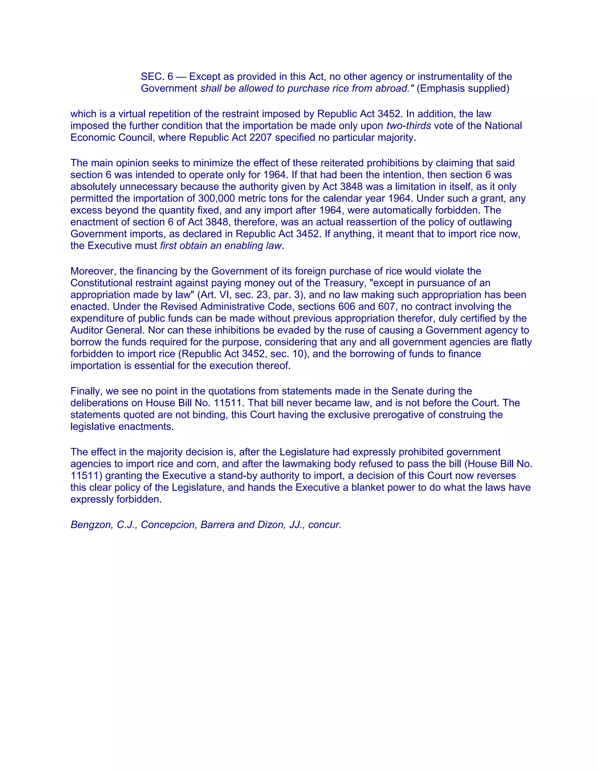 SEC. 6 — Except as provided in this Act, no other agency or instrumentality of the
Government shall be allowed to purchase rice from abroad." (Emphasis supplied)
which is a virtual repetition of the restraint imposed by Republic Act 3452. In addition, the law
imposed the further condition that the importation be made only upon two-thirds vote of the National
Economic Council, where Republic Act 2207 specified no particular majority.
The main opinion seeks to minimize the effect of these reiterated prohibitions by claiming that said
section 6 was intended to operate only for 1964. If that had been the intention, then section 6 was
absolutely unnecessary because the authority given by Act 3848 was a limitation in itself, as it only
permitted the importation of 300,000 metric tons for the calendar year 1964. Under such a grant, any
excess beyond the quantity fixed, and any import after 1964, were automatically forbidden. The
enactment of section 6 of Act 3848, therefore, was an actual reassertion of the policy of outlawing
Government imports, as declared in Republic Act 3452. If anything, it meant that to import rice now,
the Executive must first obtain an enabling law.
Moreover, the financing by the Government of its foreign purchase of rice would violate the
Constitutional restraint against paying money out of the Treasury, "except in pursuance of an
appropriation made by law" (Art. VI, sec. 23, par. 3), and no law making such appropriation has been
enacted. Under the Revised Administrative Code, sections 606 and 607, no contract involving the
expenditure of public funds can be made without previous appropriation therefor, duly certified by the
Auditor General. Nor can these inhibitions be evaded by the ruse of causing a Government agency to
borrow the funds required for the purpose, considering that any and all government agencies are flatly
forbidden to import rice (Republic Act 3452, sec. 10), and the borrowing of funds to finance
importation is essential for the execution thereof.
Finally, we see no point in the quotations from statements made in the Senate during the
deliberations on House Bill No. 11511. That bill never became law, and is not before the Court. The
statements quoted are not binding, this Court having the exclusive prerogative of construing the
legislative enactments.
The effect in the majority decision is, after the Legislature had expressly prohibited government
agencies to import rice and corn, and after the lawmaking body refused to pass the bill (House Bill No.
11511) granting the Executive a stand-by authority to import, a decision of this Court now reverses
this clear policy of the Legislature, and hands the Executive a blanket power to do what the laws have
expressly forbidden.
Bengzon, C.J., Concepcion, Barrera and Dizon, JJ., concur.
 