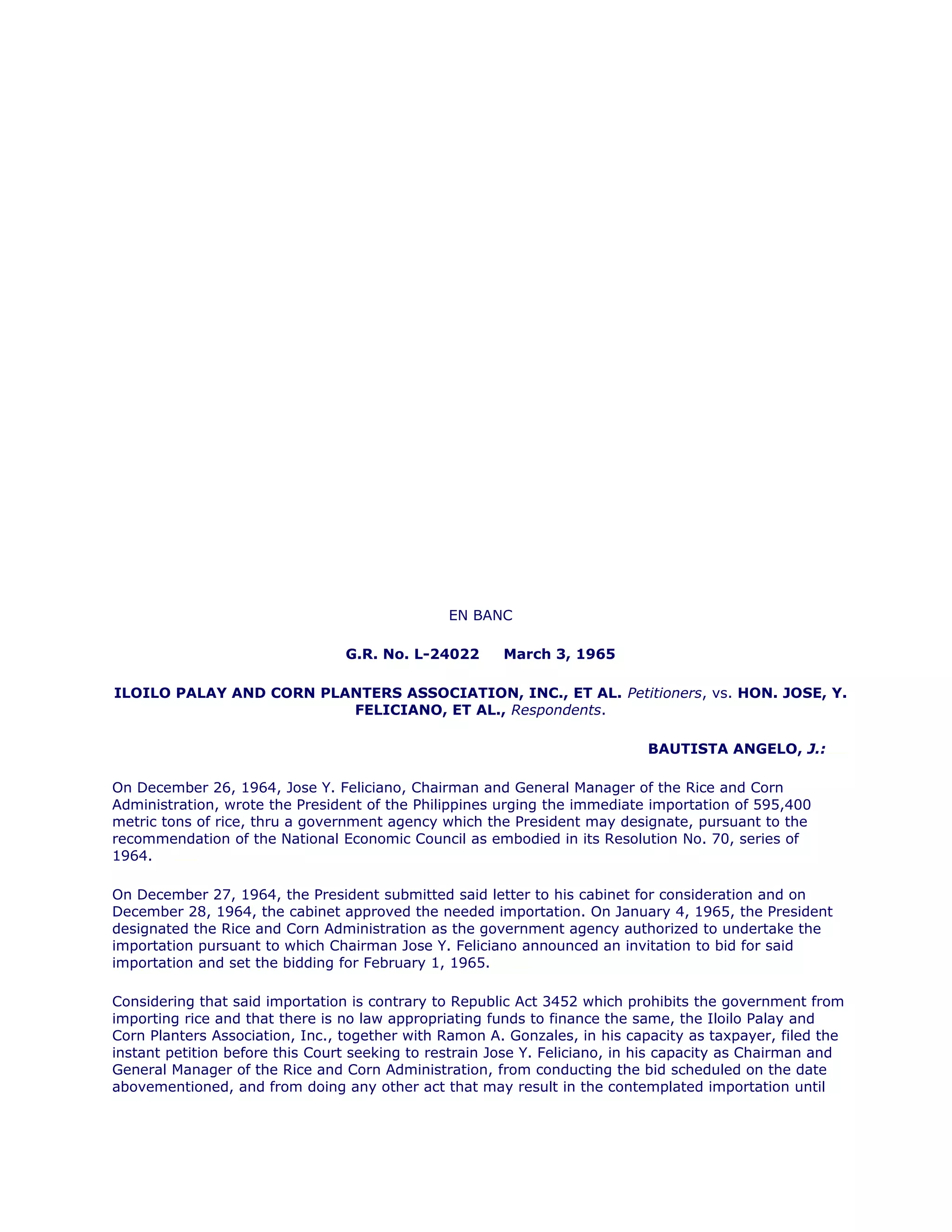 EN BANC
G.R. No. L-24022 March 3, 1965
ILOILO PALAY AND CORN PLANTERS ASSOCIATION, INC., ET AL. Petitioners, vs. HON. JOSE, Y.
FELICIANO, ET AL., Respondents.
BAUTISTA ANGELO, J.:chanrobles virtual law library
On December 26, 1964, Jose Y. Feliciano, Chairman and General Manager of the Rice and Corn
Administration, wrote the President of the Philippines urging the immediate importation of 595,400
metric tons of rice, thru a government agency which the President may designate, pursuant to the
recommendation of the National Economic Council as embodied in its Resolution No. 70, series of
1964.chanroblesvirtualawlibrary chanrobles virtual law library
On December 27, 1964, the President submitted said letter to his cabinet for consideration and on
December 28, 1964, the cabinet approved the needed importation. On January 4, 1965, the President
designated the Rice and Corn Administration as the government agency authorized to undertake the
importation pursuant to which Chairman Jose Y. Feliciano announced an invitation to bid for said
importation and set the bidding for February 1, 1965.chanroblesvirtualawlibrary chanrobles virtual law library
Considering that said importation is contrary to Republic Act 3452 which prohibits the government from
importing rice and that there is no law appropriating funds to finance the same, the Iloilo Palay and
Corn Planters Association, Inc., together with Ramon A. Gonzales, in his capacity as taxpayer, filed the
instant petition before this Court seeking to restrain Jose Y. Feliciano, in his capacity as Chairman and
General Manager of the Rice and Corn Administration, from conducting the bid scheduled on the date
abovementioned, and from doing any other act that may result in the contemplated importation until
 