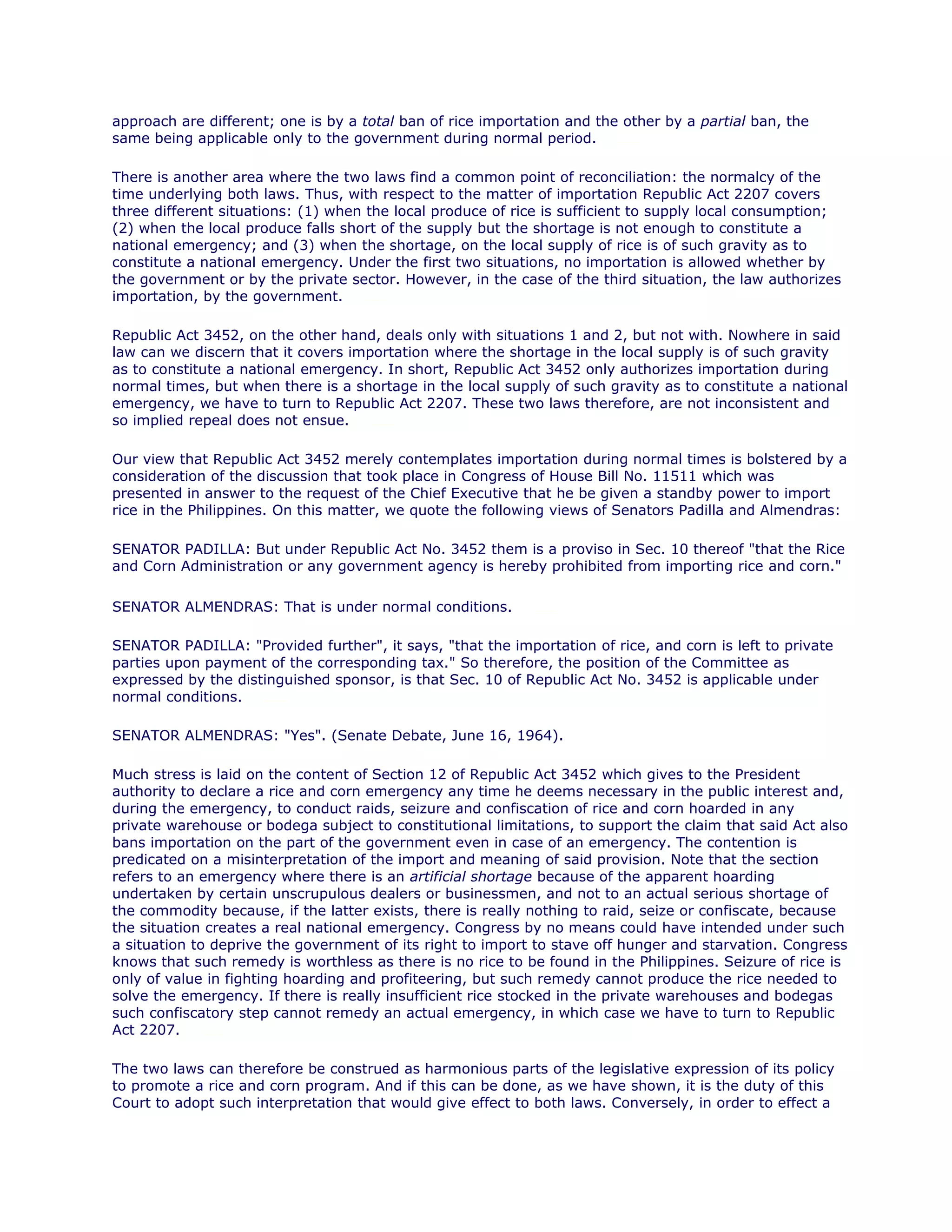 approach are different; one is by a total ban of rice importation and the other by a partial ban, the
same being applicable only to the government during normal period.chanroblesvirtualawlibrary chanrobles virtual law library
There is another area where the two laws find a common point of reconciliation: the normalcy of the
time underlying both laws. Thus, with respect to the matter of importation Republic Act 2207 covers
three different situations: (1) when the local produce of rice is sufficient to supply local consumption;
(2) when the local produce falls short of the supply but the shortage is not enough to constitute a
national emergency; and (3) when the shortage, on the local supply of rice is of such gravity as to
constitute a national emergency. Under the first two situations, no importation is allowed whether by
the government or by the private sector. However, in the case of the third situation, the law authorizes
importation, by the government.chanroblesvirtualawlibrary chanrobles virtual law library
Republic Act 3452, on the other hand, deals only with situations 1 and 2, but not with. Nowhere in said
law can we discern that it covers importation where the shortage in the local supply is of such gravity
as to constitute a national emergency. In short, Republic Act 3452 only authorizes importation during
normal times, but when there is a shortage in the local supply of such gravity as to constitute a national
emergency, we have to turn to Republic Act 2207. These two laws therefore, are not inconsistent and
so implied repeal does not ensue.chanroblesvirtualawlibrary chanrobles virtual law library
Our view that Republic Act 3452 merely contemplates importation during normal times is bolstered by a
consideration of the discussion that took place in Congress of House Bill No. 11511 which was
presented in answer to the request of the Chief Executive that he be given a standby power to import
rice in the Philippines. On this matter, we quote the following views of Senators Padilla and Almendras:
SENATOR PADILLA: But under Republic Act No. 3452 them is a proviso in Sec. 10 thereof "that the Rice
and Corn Administration or any government agency is hereby prohibited from importing rice and corn."chanrobles virtual law library
SENATOR ALMENDRAS: That is under normal conditions.chanroblesvirtualawlibrary chanrobles virtual law library
SENATOR PADILLA: "Provided further", it says, "that the importation of rice, and corn is left to private
parties upon payment of the corresponding tax." So therefore, the position of the Committee as
expressed by the distinguished sponsor, is that Sec. 10 of Republic Act No. 3452 is applicable under
normal conditions.chanroblesvirtualawlibrary chanrobles virtual law library
SENATOR ALMENDRAS: "Yes". (Senate Debate, June 16, 1964).
Much stress is laid on the content of Section 12 of Republic Act 3452 which gives to the President
authority to declare a rice and corn emergency any time he deems necessary in the public interest and,
during the emergency, to conduct raids, seizure and confiscation of rice and corn hoarded in any
private warehouse or bodega subject to constitutional limitations, to support the claim that said Act also
bans importation on the part of the government even in case of an emergency. The contention is
predicated on a misinterpretation of the import and meaning of said provision. Note that the section
refers to an emergency where there is an artificial shortage because of the apparent hoarding
undertaken by certain unscrupulous dealers or businessmen, and not to an actual serious shortage of
the commodity because, if the latter exists, there is really nothing to raid, seize or confiscate, because
the situation creates a real national emergency. Congress by no means could have intended under such
a situation to deprive the government of its right to import to stave off hunger and starvation. Congress
knows that such remedy is worthless as there is no rice to be found in the Philippines. Seizure of rice is
only of value in fighting hoarding and profiteering, but such remedy cannot produce the rice needed to
solve the emergency. If there is really insufficient rice stocked in the private warehouses and bodegas
such confiscatory step cannot remedy an actual emergency, in which case we have to turn to Republic
Act 2207.chanroblesvirtualawlibrary chanrobles virtual law library
The two laws can therefore be construed as harmonious parts of the legislative expression of its policy
to promote a rice and corn program. And if this can be done, as we have shown, it is the duty of this
Court to adopt such interpretation that would give effect to both laws. Conversely, in order to effect a
 