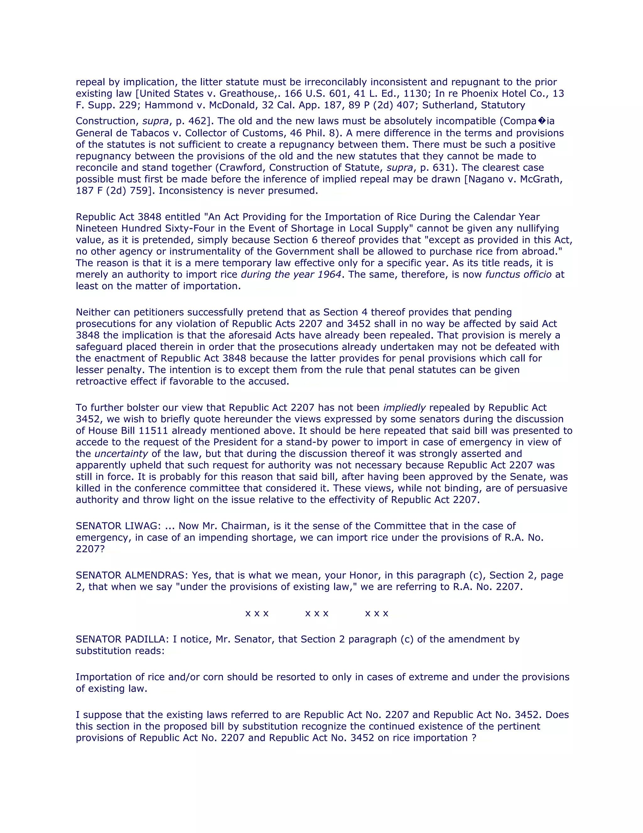 repeal by implication, the litter statute must be irreconcilably inconsistent and repugnant to the prior
existing law [United States v. Greathouse,. 166 U.S. 601, 41 L. Ed., 1130; In re Phoenix Hotel Co., 13
F. Supp. 229; Hammond v. McDonald, 32 Cal. App. 187, 89 P (2d) 407; Sutherland, Statutory
Construction, supra, p. 462]. The old and the new laws must be absolutely incompatible (Compa�ia
General de Tabacos v. Collector of Customs, 46 Phil. 8). A mere difference in the terms and provisions
of the statutes is not sufficient to create a repugnancy between them. There must be such a positive
repugnancy between the provisions of the old and the new statutes that they cannot be made to
reconcile and stand together (Crawford, Construction of Statute, supra, p. 631). The clearest case
possible must first be made before the inference of implied repeal may be drawn [Nagano v. McGrath,
187 F (2d) 759]. Inconsistency is never presumed.chanroblesvirtualawlibrary chanrobles virtual law library
Republic Act 3848 entitled "An Act Providing for the Importation of Rice During the Calendar Year
Nineteen Hundred Sixty-Four in the Event of Shortage in Local Supply" cannot be given any nullifying
value, as it is pretended, simply because Section 6 thereof provides that "except as provided in this Act,
no other agency or instrumentality of the Government shall be allowed to purchase rice from abroad."
The reason is that it is a mere temporary law effective only for a specific year. As its title reads, it is
merely an authority to import rice during the year 1964. The same, therefore, is now functus officio at
least on the matter of importation.chanroblesvirtualawlibrary chanrobles virtual law library
Neither can petitioners successfully pretend that as Section 4 thereof provides that pending
prosecutions for any violation of Republic Acts 2207 and 3452 shall in no way be affected by said Act
3848 the implication is that the aforesaid Acts have already been repealed. That provision is merely a
safeguard placed therein in order that the prosecutions already undertaken may not be defeated with
the enactment of Republic Act 3848 because the latter provides for penal provisions which call for
lesser penalty. The intention is to except them from the rule that penal statutes can be given
retroactive effect if favorable to the accused.chanroblesvirtualawlibrary chanrobles virtual law library
To further bolster our view that Republic Act 2207 has not been impliedly repealed by Republic Act
3452, we wish to briefly quote hereunder the views expressed by some senators during the discussion
of House Bill 11511 already mentioned above. It should be here repeated that said bill was presented to
accede to the request of the President for a stand-by power to import in case of emergency in view of
the uncertainty of the law, but that during the discussion thereof it was strongly asserted and
apparently upheld that such request for authority was not necessary because Republic Act 2207 was
still in force. It is probably for this reason that said bill, after having been approved by the Senate, was
killed in the conference committee that considered it. These views, while not binding, are of persuasive
authority and throw light on the issue relative to the effectivity of Republic Act 2207.
SENATOR LIWAG: ... Now Mr. Chairman, is it the sense of the Committee that in the case of
emergency, in case of an impending shortage, we can import rice under the provisions of R.A. No.
2207?chanrobles virtual law library
SENATOR ALMENDRAS: Yes, that is what we mean, your Honor, in this paragraph (c), Section 2, page
2, that when we say "under the provisions of existing law," we are referring to R.A. No. 2207.
x x x x x x x x xchanrobles virtual law library
SENATOR PADILLA: I notice, Mr. Senator, that Section 2 paragraph (c) of the amendment by
substitution reads:chanrobles virtual law library
Importation of rice and/or corn should be resorted to only in cases of extreme and under the provisions
of existing law.chanroblesvirtualawlibrary chanrobles virtual law library
I suppose that the existing laws referred to are Republic Act No. 2207 and Republic Act No. 3452. Does
this section in the proposed bill by substitution recognize the continued existence of the pertinent
provisions of Republic Act No. 2207 and Republic Act No. 3452 on rice importation ?chanrobles virtual law library
 