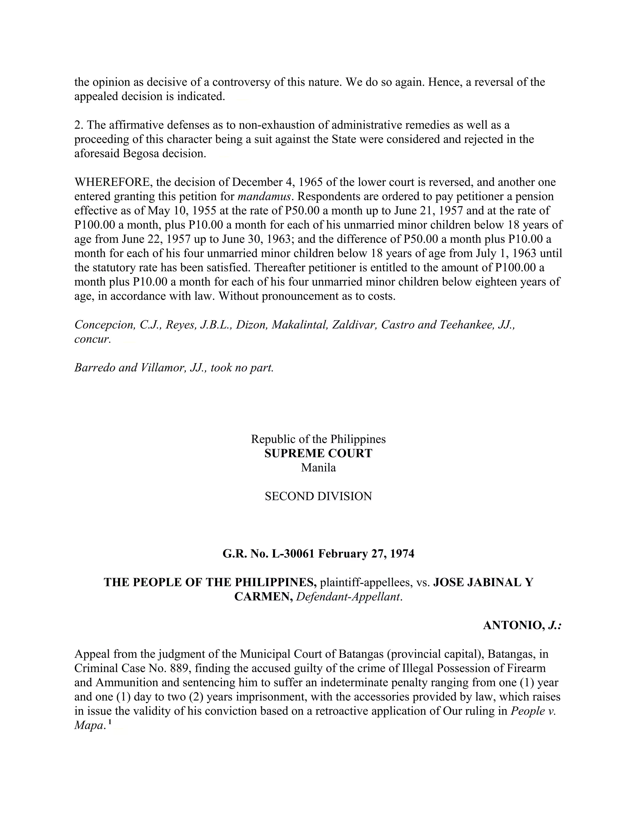 the opinion as decisive of a controversy of this nature. We do so again. Hence, a reversal of the
appealed decision is indicated.chanroblesvirtualawlibrary chanrobles virtual law library
2. The affirmative defenses as to non-exhaustion of administrative remedies as well as a
proceeding of this character being a suit against the State were considered and rejected in the
aforesaid Begosa decision.chanroblesvirtualawlibrary chanrobles virtual law library
WHEREFORE, the decision of December 4, 1965 of the lower court is reversed, and another one
entered granting this petition for mandamus. Respondents are ordered to pay petitioner a pension
effective as of May 10, 1955 at the rate of P50.00 a month up to June 21, 1957 and at the rate of
P100.00 a month, plus P10.00 a month for each of his unmarried minor children below 18 years of
age from June 22, 1957 up to June 30, 1963; and the difference of P50.00 a month plus P10.00 a
month for each of his four unmarried minor children below 18 years of age from July 1, 1963 until
the statutory rate has been satisfied. Thereafter petitioner is entitled to the amount of P100.00 a
month plus P10.00 a month for each of his four unmarried minor children below eighteen years of
age, in accordance with law. Without pronouncement as to costs.
Concepcion, C.J., Reyes, J.B.L., Dizon, Makalintal, Zaldivar, Castro and Teehankee, JJ.,
concur.chanroblesvirtualawlibrary chanrobles virtual law library
Barredo and Villamor, JJ., took no part.
Republic of the Philippines
SUPREME COURT
Manila
SECOND DIVISION
G.R. No. L-30061 February 27, 1974
THE PEOPLE OF THE PHILIPPINES, plaintiff-appellees, vs. JOSE JABINAL Y
CARMEN, Defendant-Appellant.
ANTONIO, J.:
Appeal from the judgment of the Municipal Court of Batangas (provincial capital), Batangas, in
Criminal Case No. 889, finding the accused guilty of the crime of Illegal Possession of Firearm
and Ammunition and sentencing him to suffer an indeterminate penalty ranging from one (1) year
and one (1) day to two (2) years imprisonment, with the accessories provided by law, which raises
in issue the validity of his conviction based on a retroactive application of Our ruling in People v.
Mapa.1
chanrobles virtual law library
 